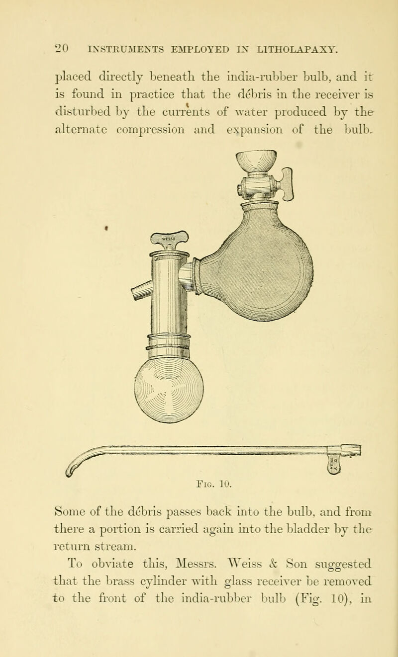 placed directly beneath the india-rubber bulb, and it is found in practice that the debris in the receiver is disturbed by the currents of water produced by the alternate compression and expansion of the bulb. Fig. 10. Some of the debris passes back into the bulb, and from there a portion is carried again into the bladder by the return stream. To obviate this, Messrs. Weiss & Son suowsted that the brass cylinder with glass receiver be removed to the front of the india-rubber bulb (Fig. 10), in