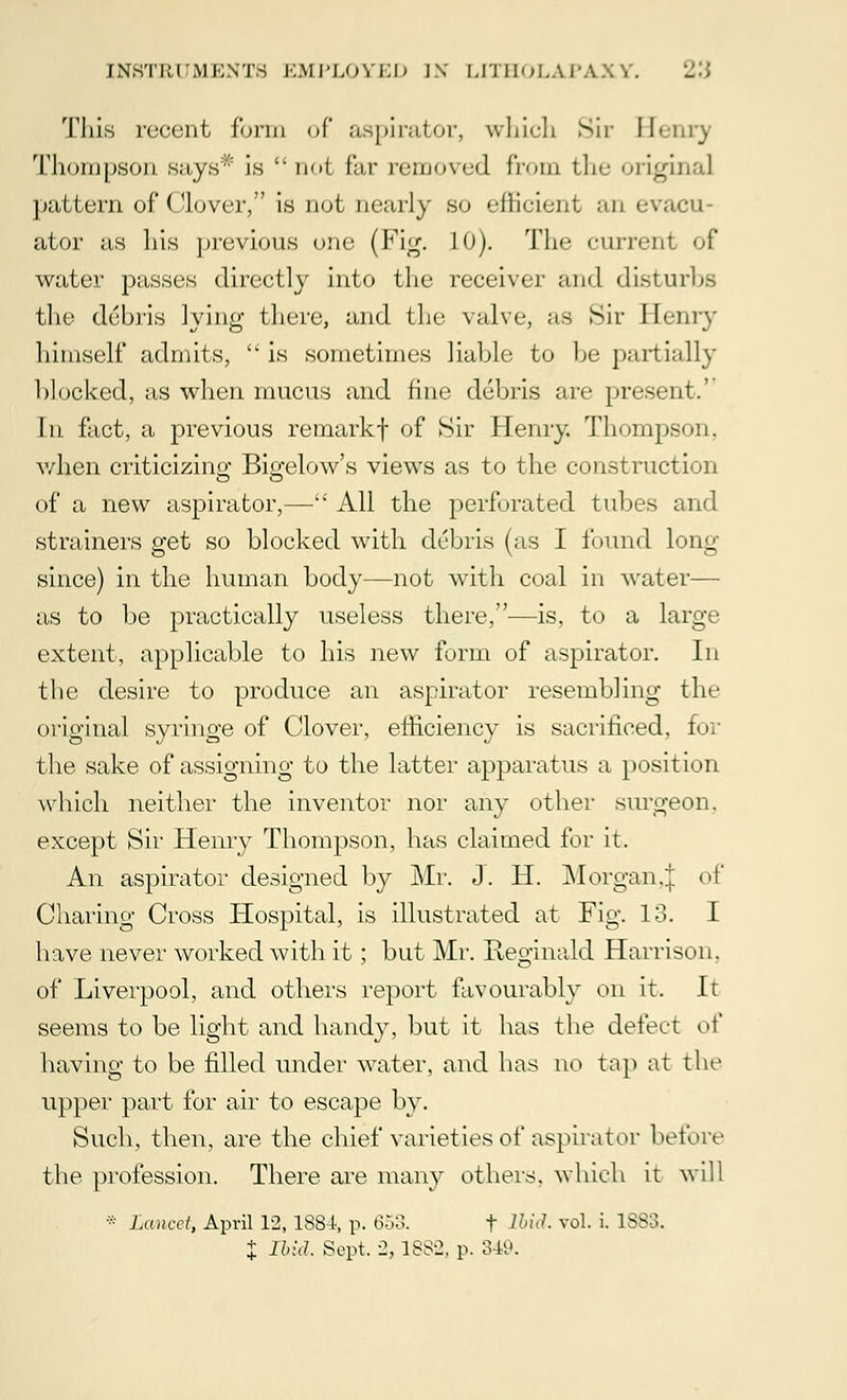 This recent form of aspirator, which Sir Henry Thompson sa,ys':' is l ik>1 far removed from tlie original pattern of Clover, is not nearly so eilicient an evaeu- ator as his previous one (Fig. LO). The current of water passes directly into the receiver and disturbs the debris lying there, and the valve, as Sir Henry himself admits,  is sometimes liable to be partially hlocked, as when mucus and fine debris are present.'' In fact, a previous remarkf of Sir Henry. Thompson, when criticizing Biffelow's views as to the construction of a new aspirator,— All the perforated tubes and strainers get so blocked with debris (as I found long- since) in the human body—not with coal in water— as to be practically useless there,—is, to a large extent, applicable to his new form of aspirator. In the desire to produce an aspirator resembling the original syringe of Clover, efficiency is sacrificed, for the sake of assigning to the latter apparatus a position which neither the inventor nor any other surgeon, except Sir Henry Thompson, has claimed for it. An aspirator designed by Mr. J. H. MorganJ of Charing Cross Hospital, is illustrated at Fig. 13. I have never worked with it; but Mr. Reginald Harrison, of Liverpool, and others report favourably on it. It seems to be light and handy, but it has the defect o\' having to be filled under water, and has no tap at the upper part for air to escape by. Such, then, are the chief varieties of aspirator before the profession. There are many others, which it will * Lancet, April 12, 188-4, p. 653. f Ibid. vol. i. 1883. J Ibid. Sept. 2, 1882, p. 349.