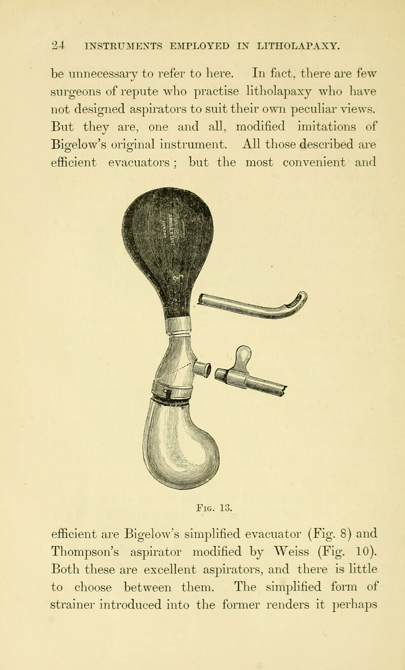 be unnecessary to refer to here. In fact, there are few surgeons of repute who practise litholapaxy who have not designed aspirators to suit their own peculiar views. But they are, one and all, modified imitations of Bigelow's original instrument. All those described are efficient evacuators; but the most convenient and Fig. 13. efficient are Bigelow's simplified evacuator (Fig. 8) and Thompson's aspirator modified by Weiss (Fig. 10). Both these are excellent aspirators, and there is little to choose between them. The simplified form of strainer introduced into the former renders it perhaps