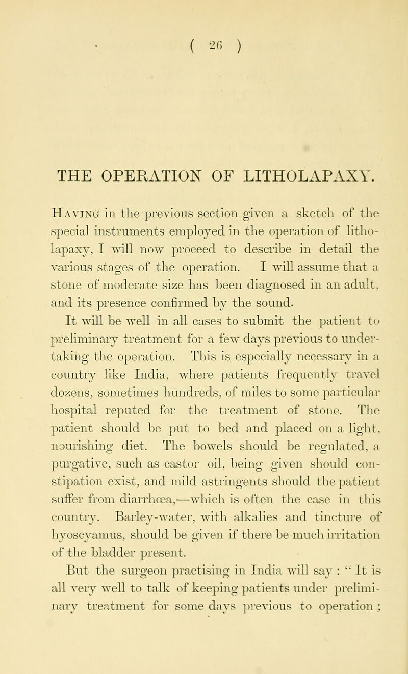 THE OPERATION OF LITHOLAPAXY. Having in the previous section given a sketch of the special instruments employed in the operation of litho- lapaxy, I will now proceed to describe in detail the various stages of the operation. I will assume that a stone of moderate size has been diagnosed in an adult. and its presence confirmed by the sound. It will be well in all cases to submit the patient to preliminary treatment for a few days previous to under- taking the operation. This is especially necessary in a country like India, where patients frequently travel dozens, sometimes hundreds, of miles to some particular hospital reputed for the treatment of stone. The patient should be put to bed and placed on a light, nourishino- diet. The bowels should be regulated, a purgative, such as castor oil, being given should con- stipation exist, and mild astringents should the patient suffer from diarrhoea,—which is often the case in this country. Barley-water, with alkalies and tincture of hyoscyamus, should be given if there be much irritation of the bladder present. But the surgeon practising in India, will say :  It is all very well to talk of keeping patients under prelimi- nary treatment for some days previous to operation ;