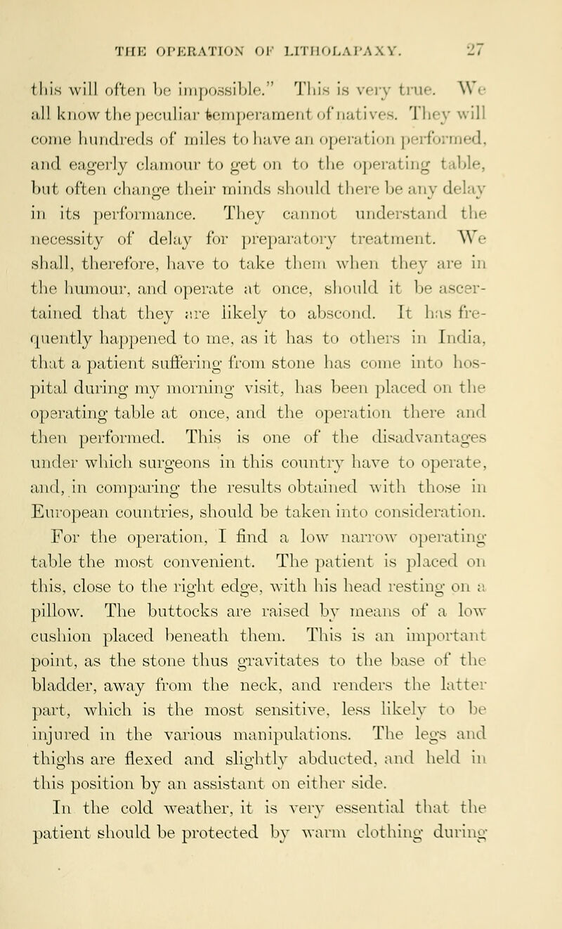 this will often be impossible.' This is very tin*-. \\ e ;i,ll know the peculiar feemperameirl of nai ives. They will come hundreds of miles to have an operation performed, and eagerly clamour to get on to the operating I ible, but often change their minds should there he any delay in its performance. They cannoi understand the necessity of delay for preparatory treatment. We shall, therefore, have to take them when they are in the humour, and operate at once, should it be ascer- tained that they are likely to abscond. It has fre- quently happened to me, as it has to others in India, that a patient suffering from stone has come into hos- pital during my morning visit, has been placed on the operating table at once, and the operation there and then performed. This is one of the disadvantages under which surgeons in this country have to operate, and, in comparing the results obtained with those in European countries, should be taken into consideration. For the operation, I find a low narrow operating table the most convenient. The patient is placed on this, close to the right edo-e, with his head resting on a pillow. The buttocks are raised by means o\' a low cushion placed beneath them. This is an important point, as the stone thus gravitates to the base oi' the bladder, away from the neck, and renders the latter part, which is the most sensitive, less likely to be injured in the various manipulations. The legs and thighs are flexed and slightly abducted, and held in this position by an assistant on either side. In the cold weather, it is very essential that the patient should be protected by warm clothing during