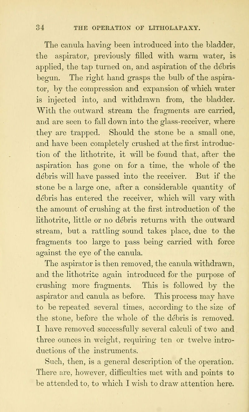 The canula having been introduced into the bladder, the aspirator, previously filled with warm water, is applied, the tap turned on, and aspiration of the debris begun. The right hand grasps the bulb of the aspira- tor, by the compression and expansion of which water is injected into, and withdrawn from, the bladder. With the outward stream the fragments are carried, and are seen to fall down into the glass-receiver, where they are trapped. Should the stone be a small one, and have been completely crushed at the first introduc- tion of the lithotrite, it will be found that, after the aspiration has gone on for a time, the whole of the ddbris will have passed into the receiver. But if the stone be a large one, after a considerable quantity of debris has entered the receiver, which will vary with the amount of crushing at the first introduction of the lithotrite, little or no debris returns with the outward stream, but a rattling sound takes place, due to the fragments too large to pass being carried with force against the eye of the canula. The aspirator is then removed, the canula withdrawn, and the lithotrite again introduced for the purpose of crushing more fragments. This is followed by the aspirator and canula as before. This process may have to be repeated several times, according to the size of the stone, before the whole of the debris is removed. I have removed successfully several calculi of two and three ounces in weight, requiring ten or twelve intro- ductions of the instruments. Such, then, is a general description of the operation. There are, however, difficulties met with and points to be attended to. to which I wish to draw attention here.