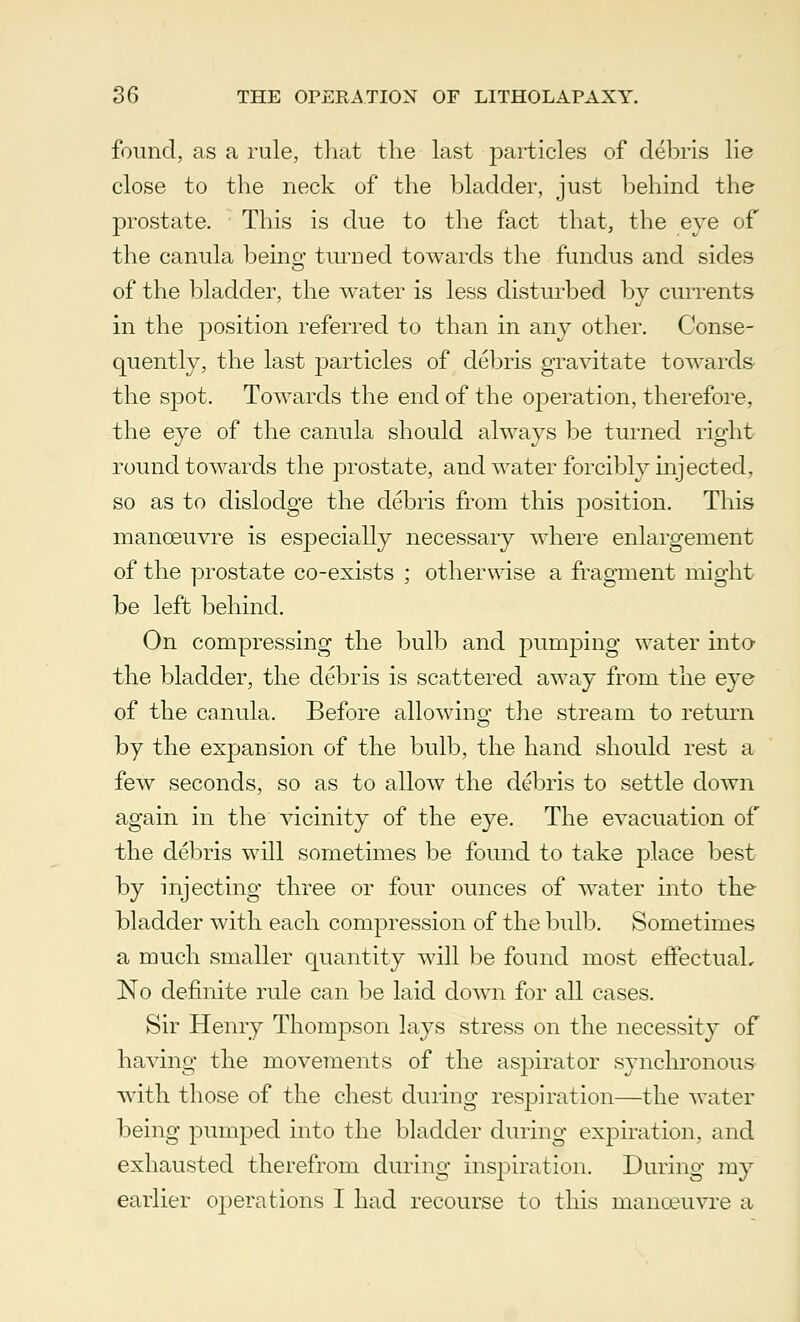 found, as a rule, that the last particles of debris lie close to the neck of the bladder, just behind the prostate. This is due to the fact that, the eye of the canula beino- turned towards the fundus and sides of the bladder, the water is less disturbed by currents in the position referred to than in any other. Conse- quently, the last particles of debris gravitate towards the spot. Towards the end of the operation, therefore, the eye of the canula should always be turned right round towards the prostate, and water forcibly injected, so as to dislodge the debris from this position. This manoeuvre is especially necessary where enlargement of the prostate co-exists ; otherwise a fragment might be left behind. On compressing the bulb and pumping water into the bladder, the debris is scattered away from the eye of the canula. Before allowing the stream to return by the expansion of the bulb, the hand should rest a few seconds, so as to allow the debris to settle down again in the vicinity of the eye. The evacuation of the debris will sometimes be found to take place best by injecting three or four ounces of water into the bladder with each compression of the bulb. Sometimes a much smaller quantity will be found most effectual. No definite rule can be laid down for all cases. Sir Henry Thompson lays stress on the necessity of having the movements of the aspirator synchronous with those of the chest during respiration—the water being pumped into the bladder during expiration, and exhausted therefrom during inspiration. During my earlier operations I had recourse to this manoeuvre a