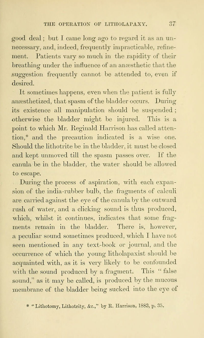 •good deal; but 1 came long ago fco regard it ae an un- necessary, and, indeed, frequently impnicfirnble, refine- ment. Patients vary so much in the rapidity of their breathing under the influence of an anaesthetic that the suggestion frequently cannot be attended to, even if desired. It sometimes happens, even when the patient is fully anaesthetized, that spasm of the bladder occurs. I)uri 1 ig its existence all manipulation should be suspended ; otherwise the bladder might be injured. This is a point to which Mr. Reginald Harrison has called atten- tion,* and the precaution indicated is a wise one. Should the lithotrite be in the bladder, it must be closed and kept unmoved till the spasm passes over. If the canula be in the bladder, the water should be allowed to escape. During the process of aspiration, with each expan- sion of the india-rubber bulb, the fragments of calculi are carried against the eye of the canula by the outward rush of water, and a clicking sound is thus produced, which, whilst it continues, indicates that some frag- ments remain in the bladder. There is, however, a peculiar sound sometimes produced, which I have not seen mentioned in any text-book or journal, and the occurrence of which the young litholapaxist should be acquainted with, as it is very likely to be confounded with the sound produced by a fragment. This  false sound, as it may be called, is produced by the mucous membrane of the bladder being sucked into the eve of *  Lithotomy, Lithotrity, &c, by E, Harrison, 1883, p. 35.