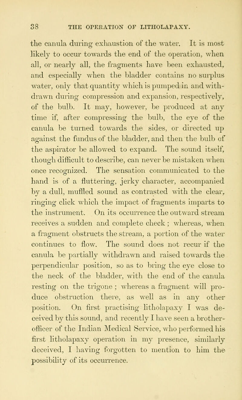 the canula during exhaustion of the water. It is most likely to occur towards the end of the operation, when all, or nearly all, the fragments have been exhausted, and especially when the bladder contains no surplus water, only that quantity which is pumped in and with- drawn during compression and expansion, respectively, of the bulb. It may, however, be produced at any time if, after compressing the bulb, the eye of the canula be turned towards the sides, or directed up against the fundus of the bladder, and then the bulb of the aspirator be allowed to expand. The sound itself, though difficult to describe, can never be mistaken when once recognized. The sensation communicated to the hand is of a fluttering, jerky character, accompa7iied by a dull, muffled sound as contrasted with the clear, ringing click which the impact of fragments imparts to the instrument. On its occurrence the outward stream receives a sudden and complete check; whereas, when a fragment obstructs the stream, a portion of the water continues to flow. The sound does not recur if the canula be partially withdrawn and raised towards the perpendicular position, so as to bring the eye close to the neck of the bladder, with the end of the canula resting on the trigone ; whereas a fragment will pro- duce obstruction there, as well as in any other position. On first practising litholapaxy I was de- ceived by this sound, and recently I have seen a brother- officer of the Indian Medical Service, who performed his first litholapaxy operation in my presence, similarly deceived, I having forgotten to mention to him the possibility of its occurrence.