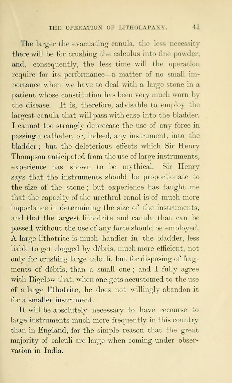 The larger the evacuating canula, the less nee there will he fur crushing the calculus into fine powder, and, consequently, the less time will the operation require for its performance—a matter of no small im- portance when we have to deal with a large stone in a patient whose constitution has been very much worn by the disease. It is, therefore, advisable to employ the largest canula that will pass with ease into the bladder. I cannot too strongly deprecate the use of any force in passing a catheter, or, indeed, any instrument, into the bladder; but the deleterious effects which Sir Henry Thompson anticipated from the use of large instruments, experience has shown to be mythical. Sir Henry says that the instruments should be proportionate to the size of the stone ; but experience has taught me that the capacity of the urethral canal is of much more importance in determining the size of the instruments, and that the largest lithotrite and canula that can be passed without the use of any force should be employed. A large lithotrite is much handier in the bladder, less liable to get clogged by debris, much more efficient, not only for crushing large calculi, but for disposing of frag- ments of debris, than a small one ; and I fully agree with Bigelow that, when one gets accustomed to the use of a large lithotrite, he does not wiUmgly abandon it for a smaller instrument. It will be absolutely necessary to have recourse to large instruments much more frequently in this country than in England, for the simple reason that the great majority of calculi are large when coming under obser- vation in India.