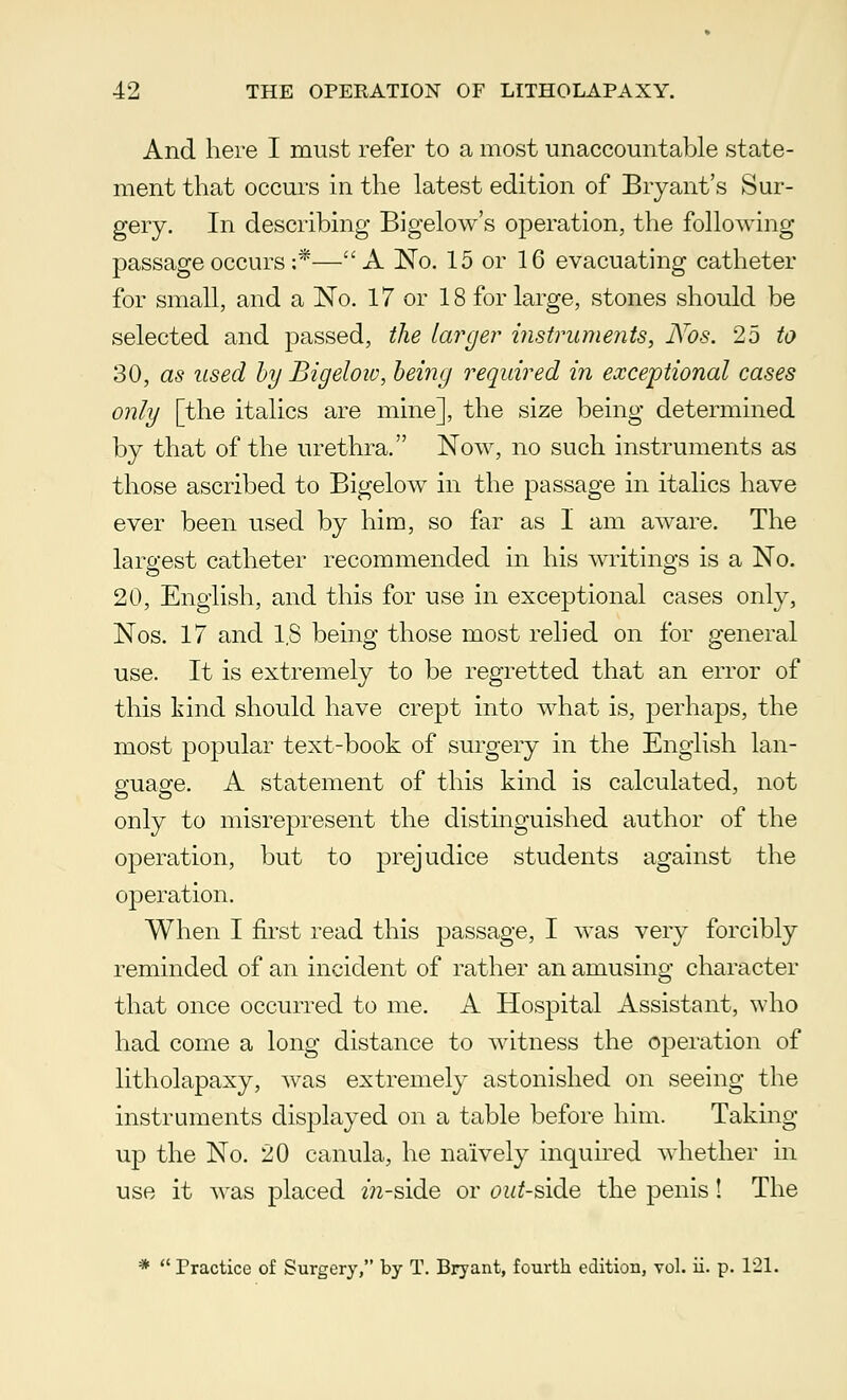 And here I must refer to a most unaccountable state- ment that occurs in the latest edition of Bryant's Sur- gery. In describing Bigelow's operation, the following passage occurs :*—A No. 15 or 16 evacuating catheter for small, and a No. 17 or 18 for large, stones should be selected and passed, the larger instruments, Nos. 25 to 30, as used by Bigeloiv, being required in exceptional cases only [the italics are mine], the size being determined by that of the urethra. Now, no such instruments as those ascribed to Bigelow in the passage in italics have ever been used by him, so far as I am aware. The largest catheter recommended in his writings is a No. 20, English, and this for use in exceptional cases only, Nos. 17 and l.S being those most relied on for general use. It is extremely to be regretted that an error of this kind should have crept into what is, perhaps, the most popular text-book of surgery in the English lan- guage. A statement of this kind is calculated, not only to misrepresent the distinguished author of the operation, but to prejudice students against the operation. When I first read this passage, I was very forcibly reminded of an incident of rather an amusing character that once occurred to me. A Hospital Assistant, who had come a long distance to witness the operation of litholapaxy, was extremely astonished on seeing the instruments displayed on a table before him. Taking up the No. 20 canula, he naively inquired whether in use it was placed m-side or cw^-side the penis! The *  Practice of Surgery, by T. Bryant, fourth edition, vol. ii. p. 121.