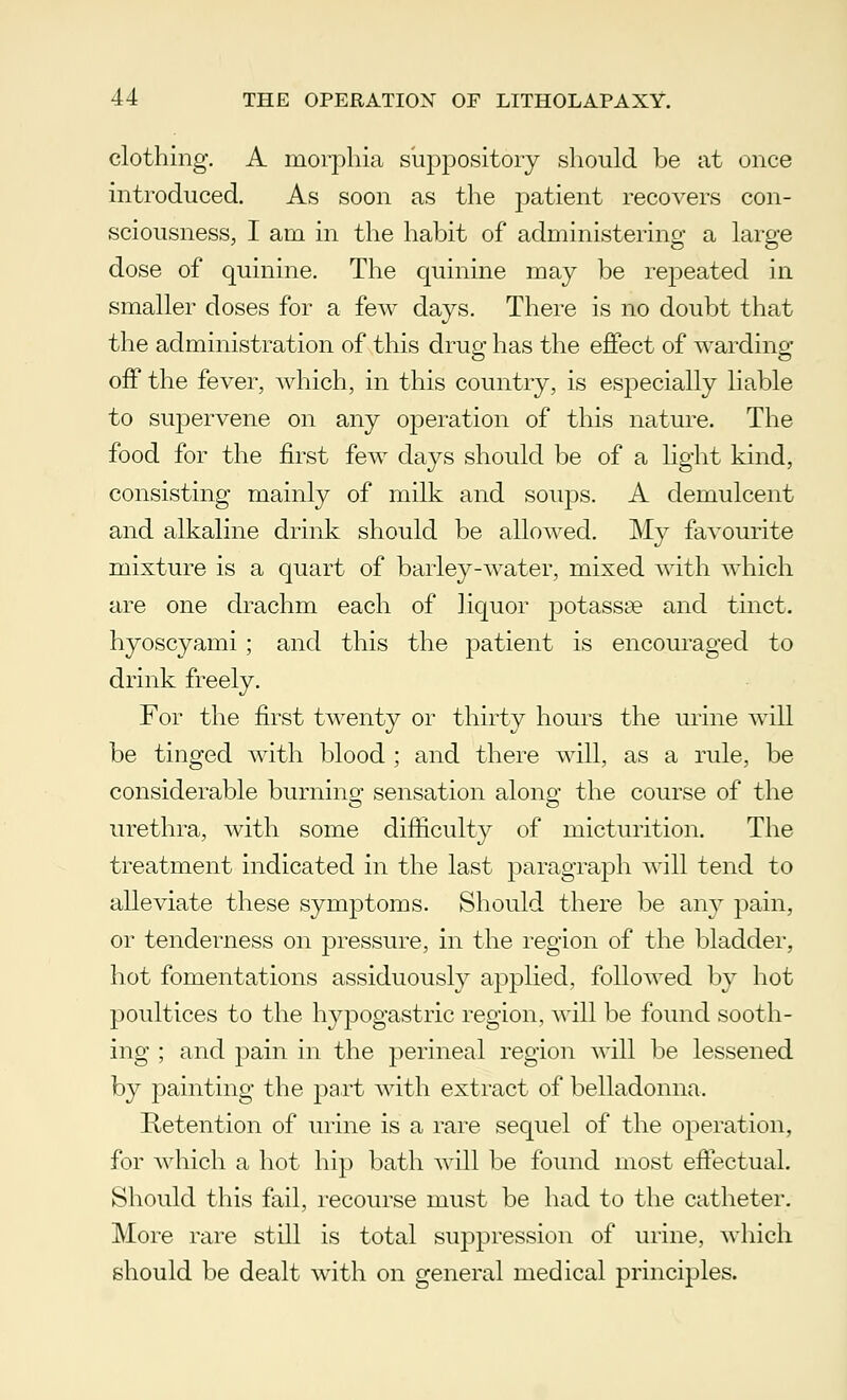 clothing. A morphia suppository should be at once introduced. As soon as the patient recovers con- sciousness, I am in the habit of administering a large dose of quinine. The quinine may be repeated in smaller doses for a few days. There is no doubt that the administration of this drug has the effect of warding off the fever, which, in this country, is especially liable to supervene on any operation of this nature. The food for the first few days should be of a light kind, consisting mainly of milk and soups. A demulcent and alkaline drink should be allowed. My favourite mixture is a quart of barley-water, mixed with which are one drachm each of liquor potassse and tinct. hyoscyami ; and this the patient is encouraged to drink freely. For the first twenty or thirty hours the urine will be tinged with blood ; and there will, as a rule, be considerable burning sensation along the course of the urethra, with some difficulty of micturition. The treatment indicated in the last paragraph will tend to alleviate these symptoms. Should there be any pain, or tenderness on pressure, in the region of the bladder, hot fomentations assiduously applied, followed by hot poultices to the hypogastric region, will be found sooth- ing ; and pain in the perineal region will be lessened by painting the part with extract of belladonna. Retention of urine is a rare sequel of the operation, for which a hot hip bath will be found most effectual. Should this fail, recourse must be had to the catheter. More rare still is total suppression of urine, which should be dealt with on general medical principles.