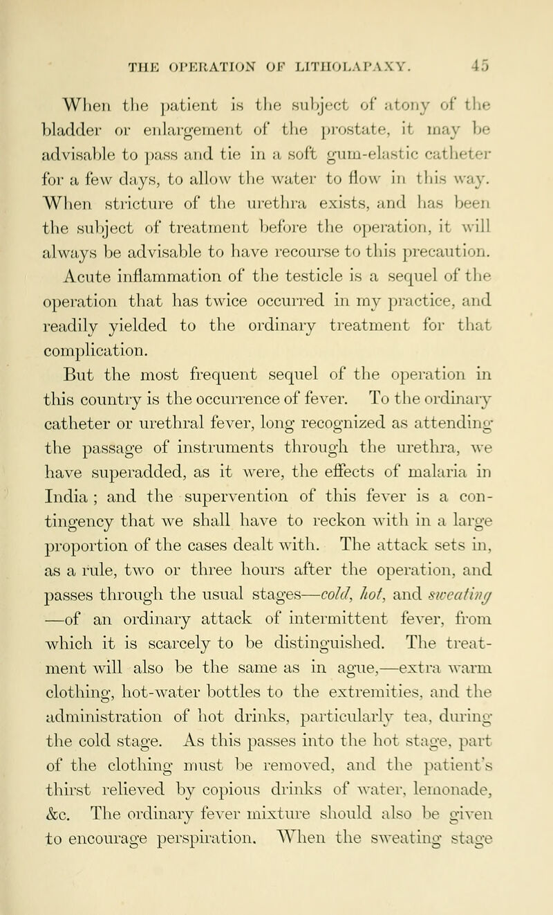 When the patient is the subject of atony of the bladder or enlargement of the prostate, it may be advisable to pass and tie in a soft gum-elastic cath< for a few days, to allow the water to flow in this way. When stricture of the urethra exists, and has been the subject of treatment before the operation, it will always be advisable to have recourse to this precaution. Acute inflammation of the testicle is a sequel of the operation that has twice occurred in my practice, and readily yielded to the ordinary treatment for that complication. But the most frequent sequel of the operation in this country is the occurrence of fever. To the ordinary catheter or urethral fever, long recognized as attending the passage of instruments through the urethra, we have superadded, as it Avere, the effects of malaria in India; and the supervention of this fever is a con- tingency that we shall have to reckon with in a large proportion of the cases dealt with. The attack sets in, as a rule, two or three hours after the operation, and passes through the usual stages—cold, hot, and sweating —of an ordinary attack of intermittent fever, from which it is scarcely to be distinguished. The treat- ment will also be the same as in ague,—extra warm clothing, hot-water bottles to the extremities, and the administration of hot drinks, particularly tea, during the cold stage. As this passes into the hot stage, part of the clothing must be removed, and the patient's thirst relieved by copious drinks of water, lemonade, &c. The ordinary fever mixture should also he given to encourage perspiration. When the sweating stage