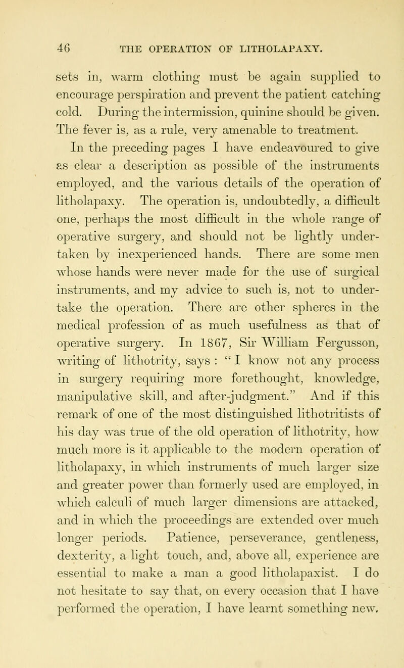 sets in, warm clothing must be again supplied to encourage perspiration and prevent the patient catching- cold. During the intermission, quinine should be given. The fever is, as a rule, very amenable to treatment. In the preceding pages I have endeavoured to give as clear a description as possible of the instruments employed, and the various details of the operation of litholapaxy. The operation is, undoubtedly, a difficult one, perhaps the most difficult in the whole range of operative surgery, and should not be lightly under- taken by inexperienced hands. There are some men whose hands were never made for the use of surgical instruments, and my advice to such is, not to under- take the operation. There are other spheres in the medical profession of as much usefulness as that of operative surgery. In 1867, Sir William Fergusson, writing of lithotrity, says : I know not any process in surgery requiring more forethought, knowledge, manipulative skill, and after-judgment. And if this remark of one of the most distinguished lithotritists of his day was true of the old operation of lithotrity. how much more is it applicable to the modern operation of litholapaxy, in which instruments of much larger size and greater power than formerly used are employed, in which calculi of much larger dimensions are attacked, and in which the proceedings are extended over much longer periods. Patience, perseverance, gentleness, dexterity, a light touch, and, above all, experience are essential to make a man a good litholapaxist. I do not hesitate to say that, on every occasion that I have performed the operation, I have learnt something new.