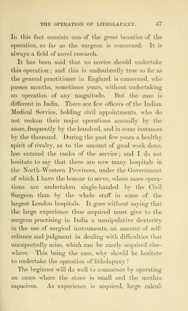 In this fact consists one of the great beaut i.-s of the operation, so far as the surgeon is concerned. It is always a field of novel research. It has been said that no novice should undertake this operation; and this is undoubtedly true so far as the general practitioner in England is concerned, who passes months, sometimes years, without undertaking an operation of any magnitude. But the case is different in India. There are few officers of the Indian Medical Service, holding civil appointments, who do not reckon their major operations annually by the score, frequently by the hundred, and in some instances by the thousand. During the past few years a healthy spirit of rivalry, as to the amount of good work done, has entered the ranks of the service; and I do not hesitate to say that there are now many hospitals in the North-Western Provinces, under the Government of which I have the honour to serve, where more opera- tions are undertaken single-handed by the Civil Surgeon than by the whole staff in some of the largest London hospitals. It goes without saving that the large experience thus acquired must give to the surgeon practising in India a manipulative dexterity in the use of surgical instruments, an amount of self- reliance and judgment in dealing with difficulties that unexpectedly arise, which can be rarely acquired eke- where. This being the case, why should he hesitate to undertake the operation of litholapaxy ? The beginner will do well to commence by operating on cases where the stone is small and the urethra capacious. As experience is acquired, large calculi