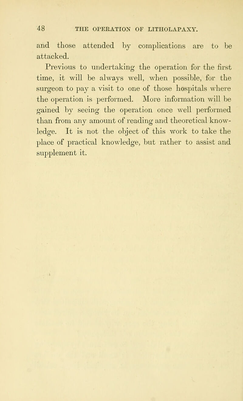 and those attended by complications are to be attacked. Previous to undertaking the operation for the first time, it will be always well, when possible, for the surgeon to pay a visit to one of those hospitals where the operation is performed. More information will be gained by seeing the operation once well performed than from any amount of reading and theoretical know- ledge. It is not the object of this work to take the place of practical knowledge, but rather to assist and supplement it.