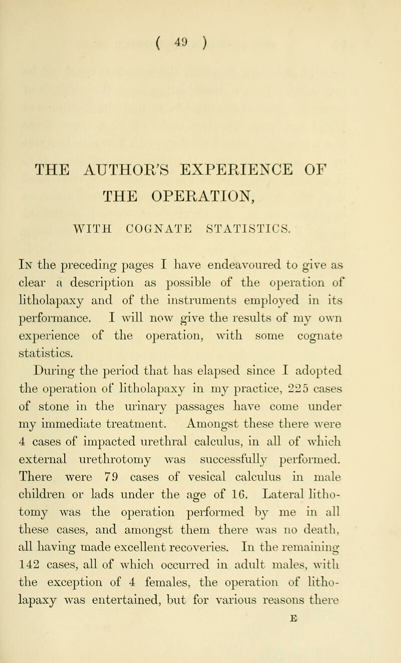 ( 40 ) THE AUTHOR'S EXPERIENCE OF THE OPERATION, WITH COGNATE STATISTICS. In the preceding pages I have endeavoured to give as clear a description as possible of the operation of litholapaxy and of the instruments employed in its performance. I will now give the results of my own experience of the operation, with some cognate statistics. During the period that has elapsed since I adopted the operation of litholapaxy in my practice, 225 cases of stone in the urinary passages have come under my immediate treatment. Amongst these there were 4 cases of impacted urethral calculus, in all of which external urethrotomy was successfully performed. There were 7.9 cases of vesical calculus in male children or lads under the age of 16. Lateral litho- tomy was the operation performed by me in all these cases, and amongst them there avus no death. all having made excellent recoveries. In the remaining 142 cases, all of which occurred in adult males, with the exception of 4 females, the operation of litho- lapaxy was entertained, but for various reasons there E