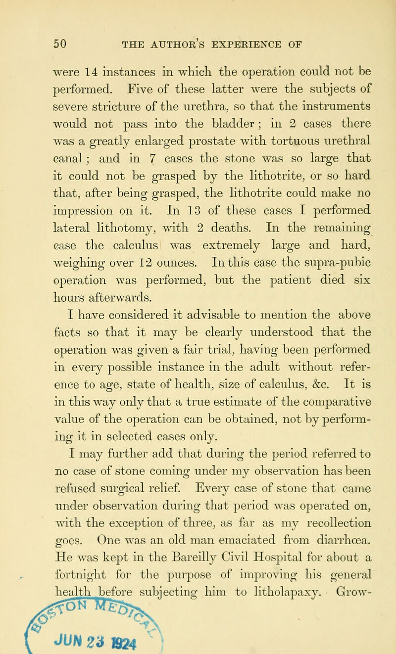 were 14 instances in which the operation could not be performed. Five of these latter were the subjects of severe stricture of the urethra, so that the instruments would not pass into the bladder ; in 2 cases there was a greatly enlarged prostate with tortuous urethral canal; and in 7 cases the stone was so large that it could not be grasped by the lithotrite, or so hard that, after being grasped, the lithotrite could make no impression on it. In 13 of these cases I performed lateral lithotomy, with 2 deaths. In the remaining case the calculus was extremely large and hard, weighing over 12 ounces. In this case the supra-pubic operation was performed, but the patient died six hours afterwards. I have considered it advisable to mention the above facts so that it may be clearly understood that the operation was given a fair trial, having been performed in every possible instance in the adult without refer- ence to age, state of health, size of calculus, &c. It is in this way only that a true estimate of the comparative value of the operation can be obtained, not by perform- ing it in selected cases only. I may further add that during the period referred to no case of stone coming under my observation has been refused surgical relief. Every case of stone that came under observation during that period was operated on, with the exception of three, as far as my recollection goes. One was an old man emaciated from diarrhoea. He was kept in the Bareilly Civil Hospital for about a fortnight for the purpose of improving his general health before subjecting him to litholapaxy. Grow-