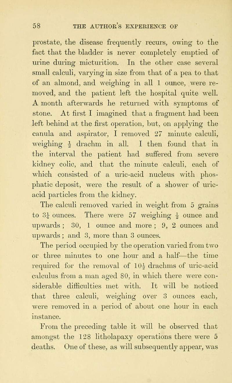 prostate, the disease frequently recurs, owing to the fact that the bladder is never completely emptied of urine during micturition. In the other case several small calculi, varying in size from that of a pea to that of an almond, and weighing in all 1 ounce, were re- moved, and the patient left the hospital quite well. A month afterwards he returned with symptoms of stone. At first I imagined that a fragment had been left behind at the first operation, but, on applying the canula and aspirator, I removed 27 minute calculi, weighing £ drachm in all. I then found that in the interval the patient had suffered from severe kidney colic, and that the minute calculi, each of which consisted of a uric-acid nucleus with phos- phatic deposit, were the result of a shower of uric- acid particles from the kidney. The calculi removed varied in weight from 5 grains to 3i ounces. There were 57 weighing i ounce and upwards; 30, 1 ounce and more; 9, 2 ounces and upwards; and 3, more than 3 ounces. The period occupied by the operation varied from two or three minutes to one hour and a half—the time required for the removal of 1(H drachms of uric-acid calculus from a man aged 80, in which there were con- siderable difficulties met with. It will be noticed that three calculi, weighing over 3 ounces each, were removed in a period of about one hour in each instance. From the preceding table it will be observed that amongst the 128 litholapaxy operations there were 5 deaths. One of these, as will subsequently appear, was