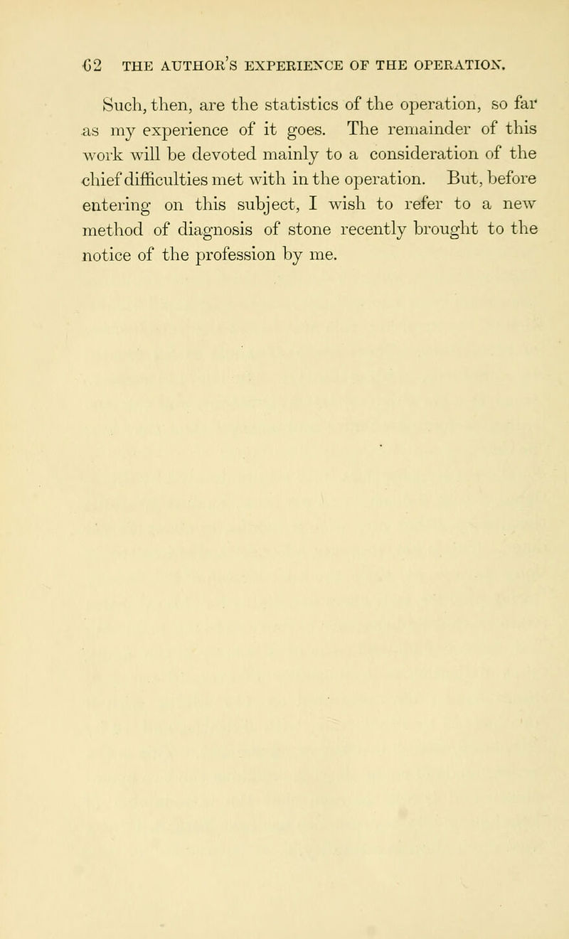 <52 THE AUTHORS EXPERIENCE OF TEE OPERATION. Such, then, are the statistics of the operation, so far as my experience of it goes. The remainder of this work will be devoted mainly to a consideration of the chief difficulties met with in the operation. But, before entering on this subject, I wish to refer to a new method of diagnosis of stone recently brought to the notice of the profession by me.
