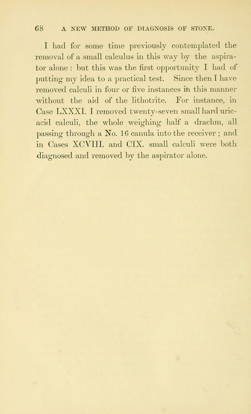 I had for some time previously contemplated the removal of a small calculus in this way by the aspira- tor alone : but this was the first opportunity I had of putting my idea to a practical test. Since then I have removed calculi in four or five instances in this manner without the aid of the lithotrite. For instance, in Case LXXXI. I removed twenty-seven small hard uric- acid calculi, the whole weighing half a drachm, all passing through a No. 16 canula into the receiver ; and in Cases XCVIII. and CIX. small calculi were both diagnosed and removed by the aspirator alone.