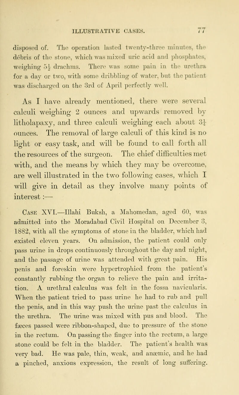 disposed of. The operation lasted twenty-three minutes, the d6bris of the stone, which whs mixed uric acid and phosph; weighing -V, drachms. There was some pain in the urethra for a clay or two, with some dribbling of water, tral the patienl was discharged on the ord of April perfectly well. As I have already mentioned, there were several calculi weighing 2 ounces and upwards removed by litholapaxy, and three calculi weighing each about .Si- ounces. The removal of large calculi of this kind is no light or easy task, and will be found to call forth all the resources of the surgeon. The chief difficulties met with, and the means by which they may be overcome, are well illustrated in the two following cases, which I will give in detail as they involve many points of interest:— Case XVI.—Illahi Buksh, a Mahomedan, aged 60, was admitted into the Moradabad Civil Hospital on December 3, 1882, with all the symptoms of stone in the bladder, which had existed eleven years. On admission, the patient could only pass urine in drops continuously throughout the day and night, and the passage of urine was attended with great pain. His penis and foreskin were hypertrophied from the patient s constantly rubbing the organ to relieve the pain and irrita- tion. A urethral calculus was felt in the fossa navicularis. When the patient tried to pass urine he had to rub and pull the penis, and in this way push the urine past the calculus in the urethra. The urine was mixed with pus and blood. The faeces passed were ribbon-shaped, due to pressure of the stone in the rectum. On passing the finger into the rectum, a large stone could be felt in the bladder. The patient's health was very bad. He was pale, thin, weak, and anaemic, and he had a pinched, anxious expression, the result of long suffering.