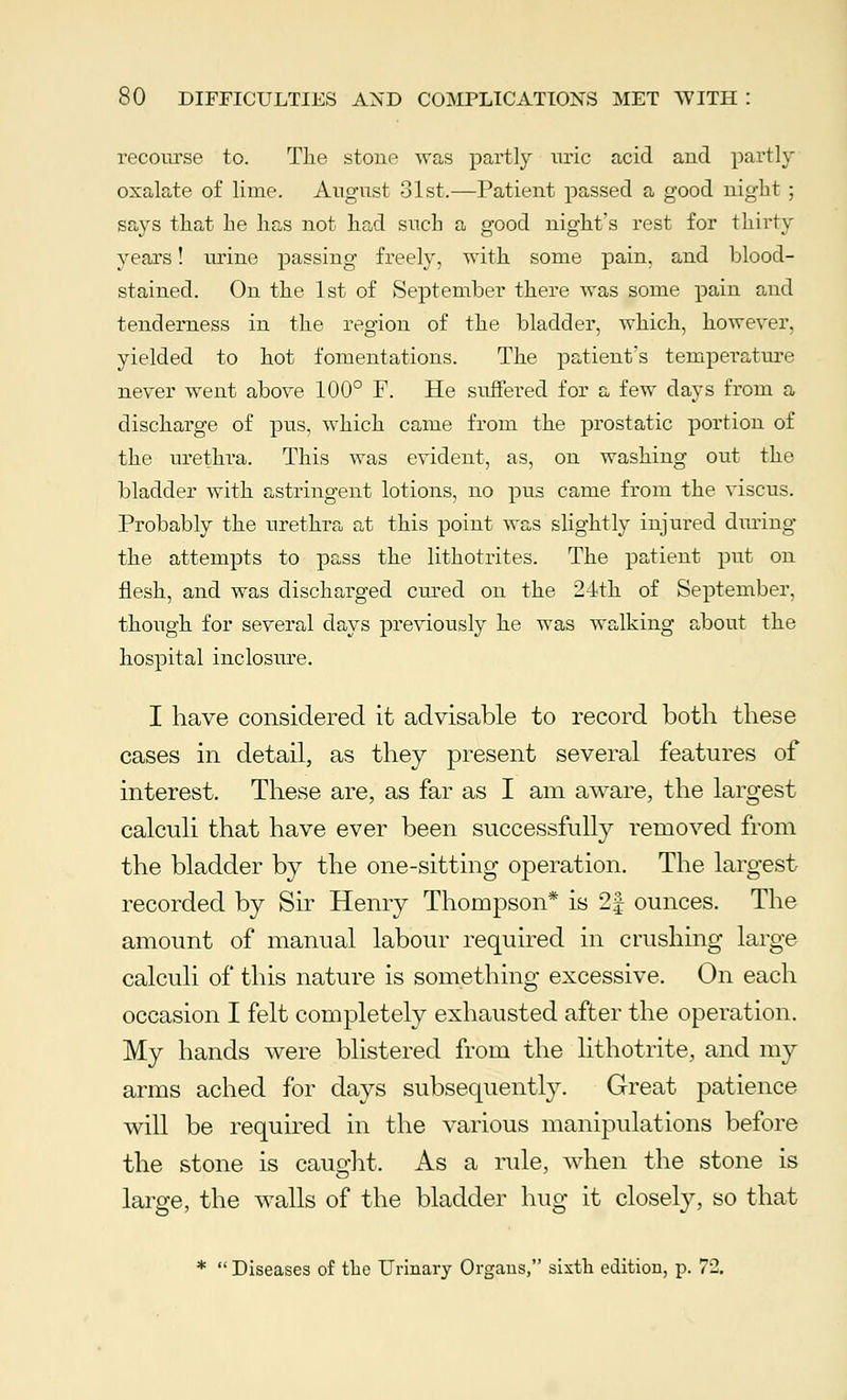 recourse to. Tlie stone was partly uric acid and partly oxalate of lime. August 31st.—Patient passed a good night ; says that he has not had such a good night's rest for thirty years! urine passing freely, with some pain, and blood- stained. On the 1st of September there was some pain and tenderness in the region of the bladder, which, however, yielded to hot fomentations. The patient's temperature never went above 100° F. He suffered for a few days from a discharge of pus, which came from the prostatic portion of the urethra. This was evident, as, on washing out the bladder with astringent lotions, no pus came from the viscus. Probably the urethra at this point was slightly injured during- the attempts to pass the lithotrites. The patient put on flesh, and was discharged cured on the 24th of September, though for several days previously he was walking about the hospital inclosure. I have considered it advisable to record both these cases in detail, as they present several features of interest. These are, as far as I am aware, the largest calculi that have ever been successfully removed from the bladder by the one-sitting operation. The largest recorded by Sir Henry Thompson* is 2| ounces. The amount of manual labour required in crushing large calculi of this nature is something excessive. On each occasion I felt completely exhausted after the operation. My hands were blistered from the lithotrite, and my arms ached for days subsequently. Great patience will be required in the various manipulations before the stone is caught. As a rule, when the stone is large, the walls of the bladder hug it closely, so that *  Diseases of the Urinary Organs, sixth edition, p. 72.