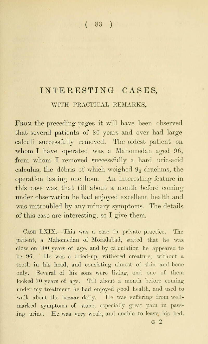 INTERESTING CASES, WITH PRACTICAL REMARKS. From the preceding pages it will have been observed that several patients of 80 years and over had large calculi successfully removed. The oldest patient on whom I have operated was a Mahomedan aged 9G, from whom I removed successfully a hard uric-acid calculus, the debris of which weighed 9i drachms, the operation lasting one hour. An interesting feature in this case was, that till about a month before coming under observation he had enjoyed excellent health and was untroubled by any urinary symptoms. The details of this case are interesting, so I give them. Case LXIX.—This was a case in private practice. The patient, a Mahomedan of Moradabad, stated that lie was close on 100 years of age, and by calculation he appeared to be 96. He was a dried-tip, withered creature, without a tooth in his head, and consisting almost of skin and bone only. Several of his sons were living, and one of them looked 70 years of age. Till about a month before coming under my treatment he had enjoyed good health, and used to walk about the bazaar daily. He was suffering from well- marked symptoms of stone, especially great pain in pass- ing urine. He was very weak, and unable to leave his bed. G 2