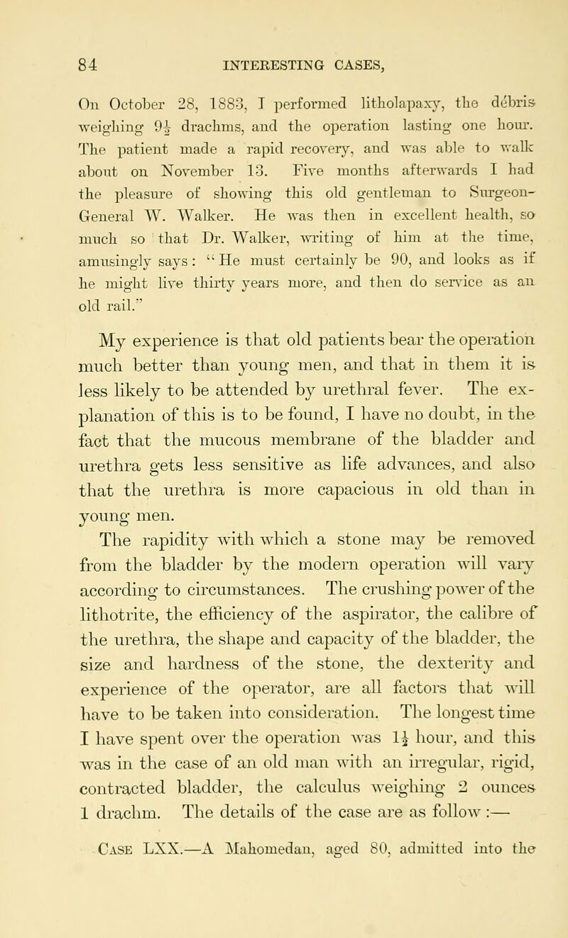 On October 28, 1883, I performed litholapaxy, the debris weighing 9^ drachms, and the operation lasting one hour. The patient made a rapid recovery, and was able to walk about on November 13. Five months afterwards I had the pleasure of showing this old gentleman to Surgeon- General W. Walker. He was then in excellent health, so much so that Dr. Walker, writing of him at the time, amusingly says :  He must certainly be 90, and looks as if he might live thirty years more, and then do service as an old rail. My experience is that old patients bear the operation much better than young men, and that in them it is Jess likely to be attended by urethral fever. The ex- planation of this is to be found, I have no doubt, in the fact that the mucous membrane of the bladder and urethra gets less sensitive as life advances, and also that the urethra is more capacious in old than in young men. The rapidity with which a stone may be removed from the bladder by the modern operation will vary according to circumstances. The crushing power of the lithotrite, the efficiency of the aspirator, the calibre of the urethra, the shape and capacity of the bladder, the size and hardness of the stone, the dexterity and experience of the operator, are all factors that will have to be taken into consideration. The longest time I have spent over the operation was 1£ hour, and this was in the case of an old man with an irregular, rigid, contracted bladder, the calculus weighing 2 ounces 1 drachm. The details of the case are as follow :— Case LXX.—A Mahomedan, aged 80, admitted into the