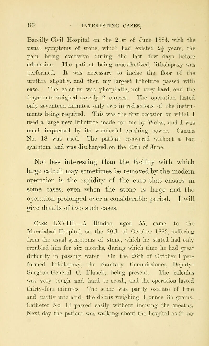 Bareilly Civil Hospital on the 21st of June 1884, with the usual symptoms of stone, which had existed 2^ years, the pain being excessive during the last few days before admission. The patient being anaesthetized, litholapaxy was performed. It was necessary to incise the floor of the urethra slightly, and then my largest lithotrite passed with ease. The calculus was phosphatic, not very hard, and the fragments weighed exactly 2 ounces. The operation lasted only seventeen minutes, only two introductions of the instru- ments being recprired. This was the first occasion on which I used a large new lithotrite made for me by Weiss, and I was much impressed by its wonderful crushing power. Canula No. 18 was used. The patient recovered without a bad symptom, and was discharged on the 30th of June. Not less interesting than the facility with which large calculi may sometimes be removed by the modern operation is the rapidity of the cure that ensues in some cases, even when the stone is large and the operation prolonged over a considerable period. I will give details of two such cases. Case LXYIII.—A Hindoo, aged 55, came to the Moradabad Hospital, on the 20th of October 1883, suffering- from the usual symptoms of stone, which he stated had only troubled him for six months, during which time he had great difficulty in passing water. On the 26th of October I per- formed litholapaxy, the Sanitary Commissioner, Deputy- Surgeon-General C. Plauck, being present. The calculus was very tough and hard to crush, and the operation lasted thirty-four minutes. The stone was partly oxalate of lime and pai'tly uric acid, the debris weighing 1 ounce 35 grains. Catheter No. 18 passed easily without incising the meatus. Next clay the patient was walking about the hospital as if no