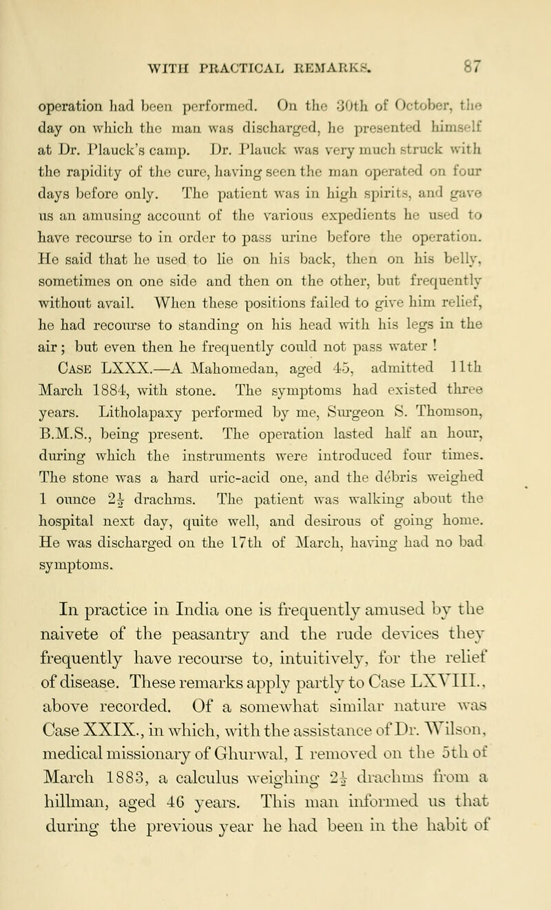 operation had been performed. On the 30th of October, the day on which the man was discharged, he present-d binu at Dr. Plauck's camp. Dr. Planck was very much struck with the rapidity of the cure, having seen the man operated on four days before only. The patient was in high spirit-, ai us an amusing account of the various expedients he used to have recourse to in order to pass urine before the operation. He said that he used to lie on his back, then on his belly, sometimes on one side and then on the other, but frequently without avail. When these positions failed to give him relief, ho had recourse to standing on his head with his legs in the air; but even then he frequently could not pass water ! Case LXXX.—A Mahomedan, aged 45, admitted 11th March 1884, with stone. The symptoms had existed three years. Litholapaxy performed by me, Surgeon S. Thomson, B.M.S., being present. The operation lasted half an hour, during which the instruments were introduced four times. The stone was a hard uric-acid one, and the debris weighed 1 ounce 2h drachms. The patient was walking about the hospital next day, quite well, and desirous of going home. He was discharged on the 17th of March, having had no bad symptoms. Ill practice in India one is frequently amused by the naivete of the peasantry and the rude devices they frequently have recourse to, intuitively, for the relief of disease. These remarks apply partly to Case LXVIII.. above recorded. Of a somewhat similar nature was Case XXIX., in which, with the assistance of Dr. Wilson. medical missionary of Ghurwal, I removed on the 5th of March 1883, a calculus weighing '2-1- drachms from a hillman, aged 46 years. This man informed us that during the previous year he had been in the habit of