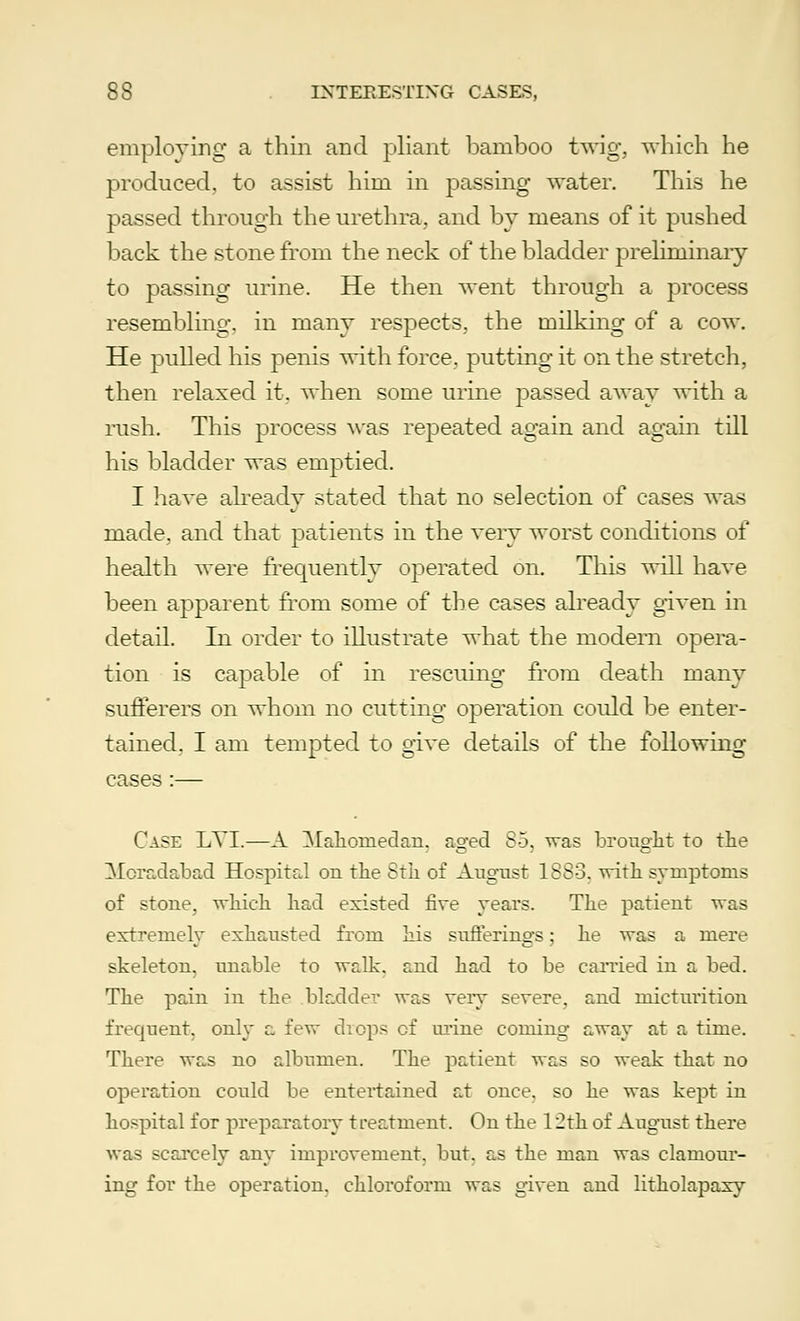 employing a thin and pliant bamboo twig, which he produced, to assist him in passing water. This he passed through the urethra, and by means of it pushed back the stone from the neck of the bladder preliminary to passing urine. He then went through a process resembling, in many respects, the milking of a cow. He pulled his penis with force, putting it on the stretch, then relaxed it, when some urine passed away with a rush. This process was repeated again and again till his bladder was emptied. I have already stated that no selection of cases was made, and that patients in the very worst conditions of health were frequently operated on. This will have been apparent from some of the cases already given in detail. In order to illustrate what the modern opera- tion is capa.ble of in rescuing from death many sufferers on whom no cutting operation could be enter- tained. I am tempted to give details of the following cases :— Case LYI.—A Mahouiedan. aged 85, was brought to the Moradabad Hospital on the 8th of August 1883. with symptoms of stone, which had existed five years. The patient was extremely exhausted from his sufferings; he was a mere skeleton, unable to walk, and had to be carried in a bed. The pain in the bladder was very severe, and micturition frequent, only a few drops of urine coming away at a time. There was no albumen. The patient was so weak that no operation could be entertained at once, so he was kept in hospital for preparatory treatment. On the 12th of August there was scarcely any improvement, but, as the man was clamour- ing for the operation, chloroform was given and litholapaxy