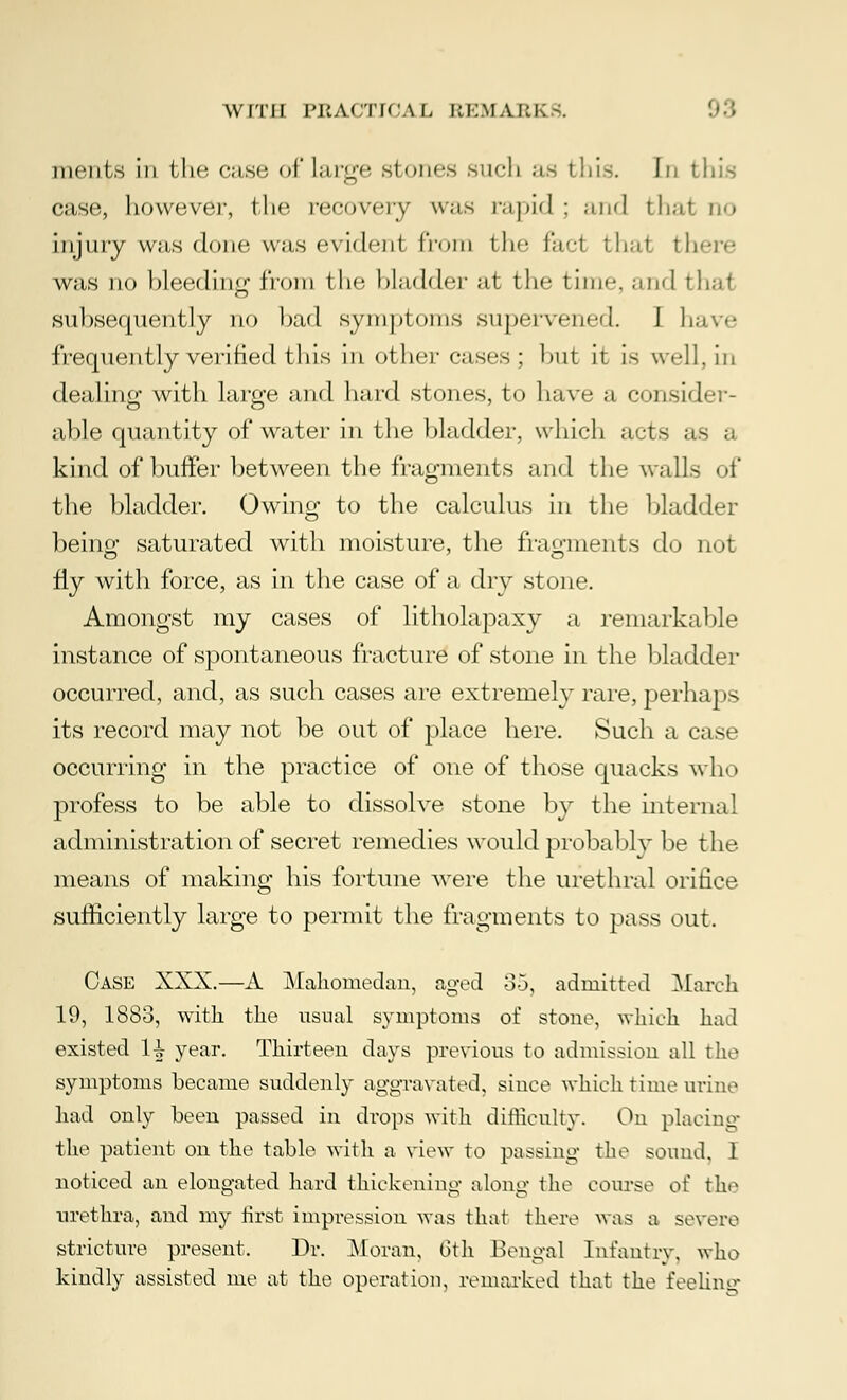 ments in the, ease of large stones such as this. In tin's case, liowever, the recovery was rapid ; and that qo injury was done was evidenl from the fad thai there was no bleeding from tin- bladder at the time, and thai subsequently no bad symptoms supervened. I have frequently verified this in other cases ; but it is well, in dealing with large and hard stones, to have a consider- able quantity of water in the bladder, which acts as kind of buffer between the fragments and the walls of the bladder. Owing to the calculus in the bladder being saturated with moisture, the fragments do not fly with force, as in the case of a dry stone. Amongst my cases of litholapaxy a remarkable instance of spontaneous fracture of stone in the bladder occurred, and, as such cases are extremely rare, perhaps its record may not be out of place here. Such a case occurring in the practice of one of those quacks who profess to be able to dissolve stone by the interna! administration of secret remedies would probably be t he- means of making his fortune were the urethral orifice sufficiently large to permit the fragments to pass out. Case XXX.—A Mahomedan, aged 35, admitted March 19, 1883, with the usual symptoms of stone, which had existed H year. Thirteen days previous to admission all the symptoms became suddenly aggravated, since which time urine had only been passed in drops with difficulty. On placing the patient on the table with a view to passing* the sound, I noticed an elongated hard thickening along the course of the urethra, and my first impression was that there was a severe stricture present. Dr. Moran, 6th Bengal Infantry, who kindly assisted me at the operation, remarked that the feeling