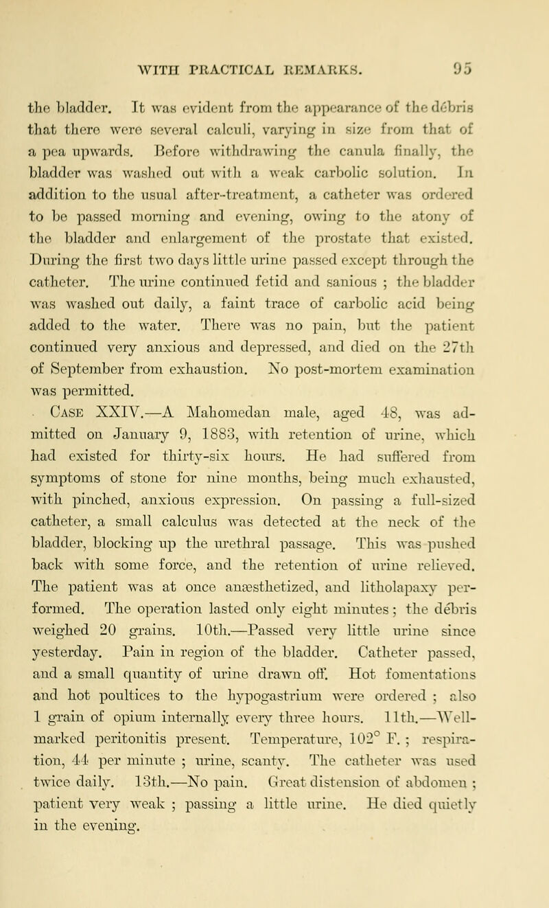 the bladder. It was evident from the appearance of the. debris that there were several calculi, varying in size from that of a pea upwards. Before withdrawing the canula finally, the bladder was washed out with a weak carbolic solution. \n addition to the usual after-treatment, a catheter was ord to be passed morning and evening, owing to the atony of the bladder and enlargement of the prostate that existed. During the first two days little urine passed except through the catheter. The urine continued fetid and sanious ; the bladder was washed out daily, a faint trace of carbolic acid being added to the water. There was no pain, but the patient continued very anxious and depressed, and died on the 27th of September from exhaustion. No post-mortem examination was permitted. Case XXIV.—A Mahomedan male, aged 18, was ad- mitted on January 9, 1883, with retention of urine, which had existed for thirty-six hours. He had suffered from symptoms of stone for nine months, being much exhausted, with pinched, anxious expression. On passing a full-sized catheter, a small calculus was detected at the neck of the bladder, blocking up the urethral passage. This was pushed back with some force, and the retention of urine relieved. The patient was at once anesthetized, and litholapaxy per- formed. The operation lasted onby eight minutes ; the debris weighed 20 grains. 10th.—Passed very little urine since yesterday. Pain in region of the bladder. Catheter passed, and a small quantity of urine drawn off. Hot fomentations and hot poultices to the hypogastrium were ordered ; also 1 grain of opium internally every three hours. 11th.—WeU- marked peritonitis present. Temperature, 102° F. ; respira- tion, 44 per minute ; urine, scanty. The catheter was used twice daily. loth.—No pain. Great distension of abdomen ; patient very weak ; passing a little urine. He died quietly in the evening.