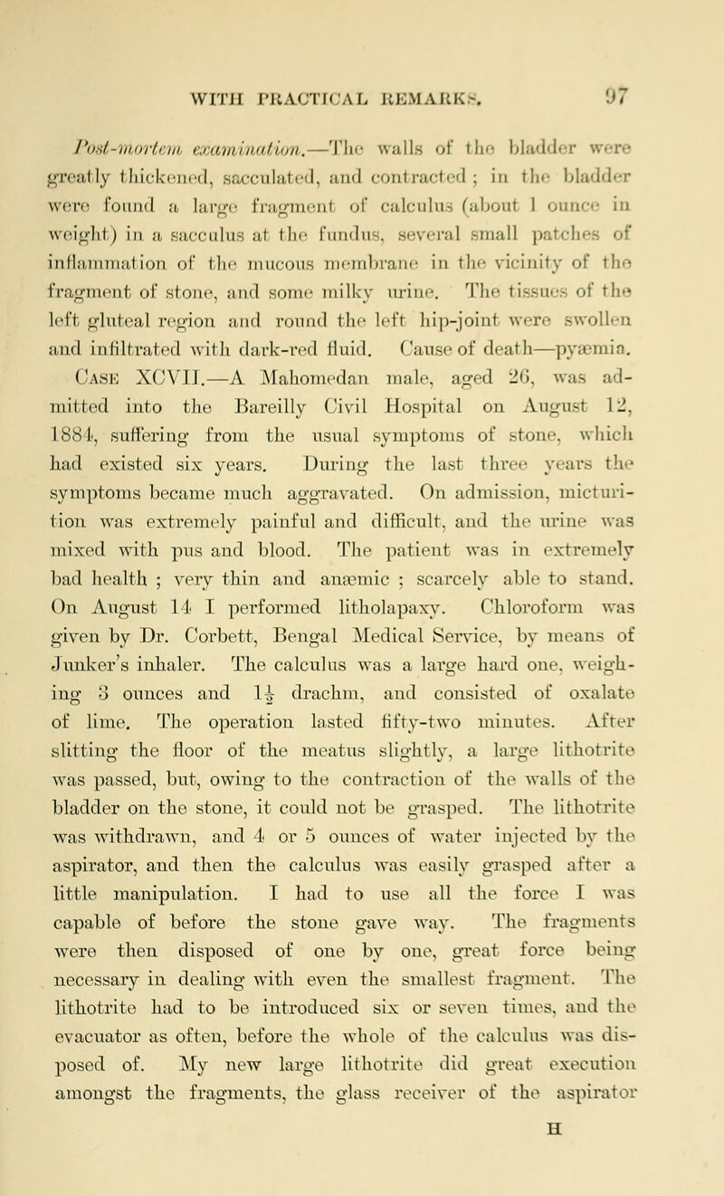 Post-mortem examination. —The walls of the bladder greatly Iliickciicd, sacculated, and contracted; in tin- bladder were found a, large frasrmenl of calculna (about 1 ounce in weight) in a sacculus at tlir- fundus, several small patches of inflammation of the mucous membrane m the vicinity of the fragment of stone, and some milky urine. The tissues of the left gluteal region and round the left hip-joint wen- swollen and infiltrated with dark-red fluid. Cause of death—pyaemia. Case XCVII.—A Mahomedan male, aged 26, was ad- mitted into the Bareilly Civil Hospital on August 1 -. 1*884, suffering from the usual symptoms of stone, which had existed six years. During the last three years the symptoms became much aggravated. On admission, micturi- tion was extremely painful and difficult, and the urine was mixed with pus and blood. The patient was in extremely bad health ; very thin and amemic ; scarcely able to stand. On August 14 I performed litholapaxy. Chloroform was given by Dr. Corbett, Bengal Medical Service, by means of Junker's inhaler. The calculus was a large hard one. weigh- ing 3 ounces and li drachm, and consisted of oxalate of lime. The operation lasted fifty-two minutes. After slitting the floor of the meatus slightly, a large lithotrite was passed, but, owing to the contraction of the walls of the bladder on the stone, it could not be grasped. The lithotrite was withdrawn, and 4 or 5 ounces of water injected by the aspirator, and then the calculus was easily grasped after a little manipulation. I had to use all the force I was capable of before the stone gave way. The fragments were then disposed of one by one, great force being necessary in dealing with even the smallest fragment. The lithotrite had to be introduced six or seven times, and the evacuator as often, before the whole of the calculus was dis- posed of. My new large lithotrite did great execution amongst the fragments, the glass receiver of the aspirator H