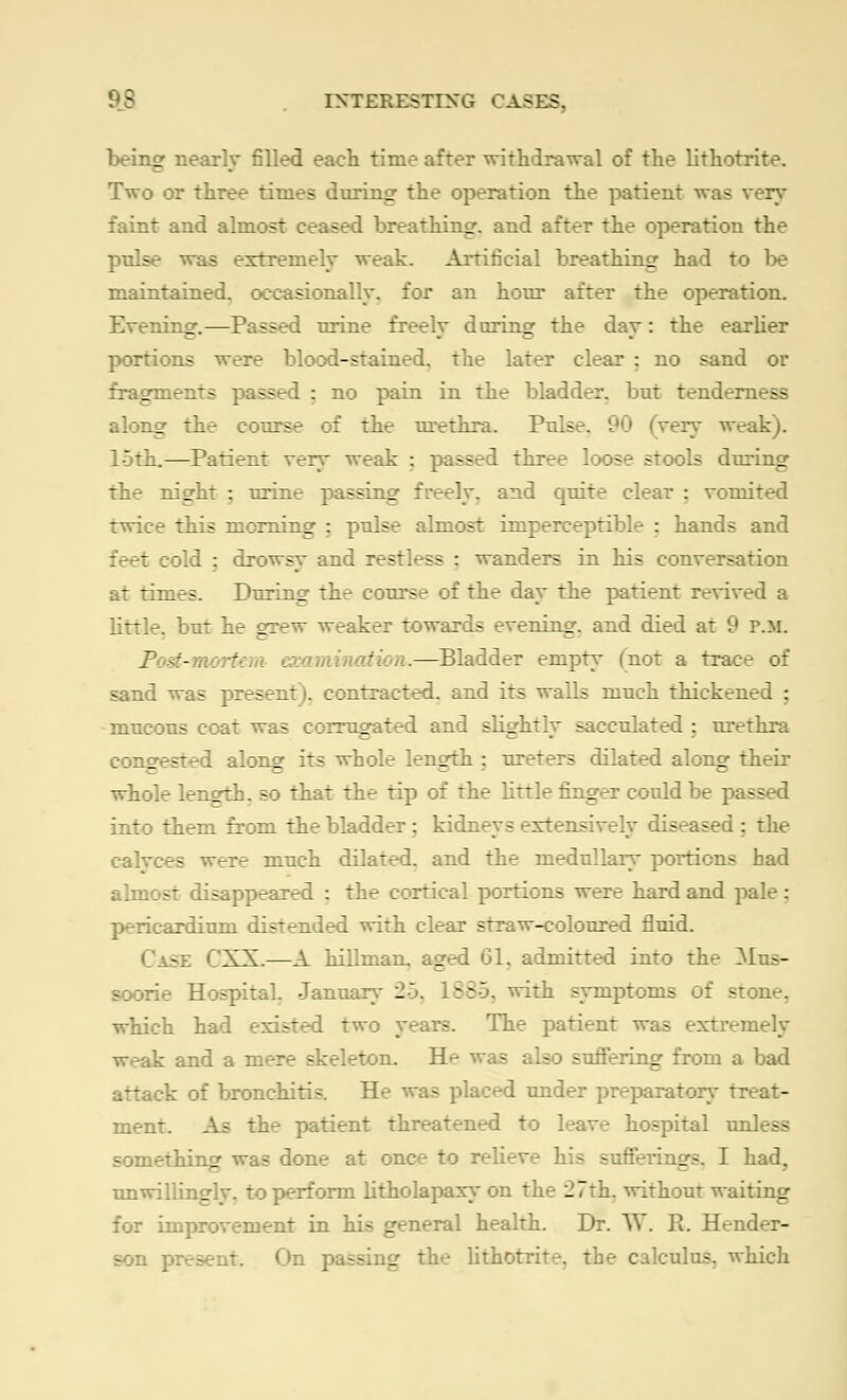 being nearly filled each time after withdrawal of the lithotrite. Two or three times during the operation the patient was very faint and almost ceased breathing, and after the operation the pulse was extremely weak. Artificial breathing had to be maintained, occasionally, for an hour after the operation. Evening.—Passed urine freely during the day: the earlier portions were blood-stained, the later clear : no sand or fragments passed : no pain in the bladder, but tender:. -- along the course of the urethra. Pulse. 90 (very weak). 15th.—Patient very weak : passed three loose stools during the night : urine passing freely, and quite clear : vomited twice this morning ; pulse almost imperceptible : hands and t cold : drowsy and restless : wanders in his conversation at times. During the course of the day the patient revived a little, but he grew weaker towards evening, and died at 9 p.m. Pod- ' mination.—Bladder empty (not a trace of sand was pares ~ jontracted. and its walls much thickened : mucous coat was corrugated and slightly sacculated : urethra congested along its whole length ; ureters dilated along their whole length, so that the tip of the little finger could be passed into them from the bladder : kidneys extensively diseased : the ealyc - were much dilated, and the medullary portions had almost disappeared : the cortical portions were hard and pale: pericardium distended with clear straw-coloured fluid. -:-: CXX.—A hillmam aged 61, admitted into the Mus- soorie Hospital. January 20. 1885, with symptoms of stone, which had existed two years. The patient was extremely k and a mere skeleton. He was also suffering from a bad attack of bronchitis. He was placed under preparatory treat- ment. As the patient threatened to leave hospital unless something was done at once to relieve his sufferings. I had, unwillingly, to perform litholapaxy on the 27th. without waiting for improvement in his general health. Dr. W. R. Hender- son present. On passing the lithotrite. the calculus, which