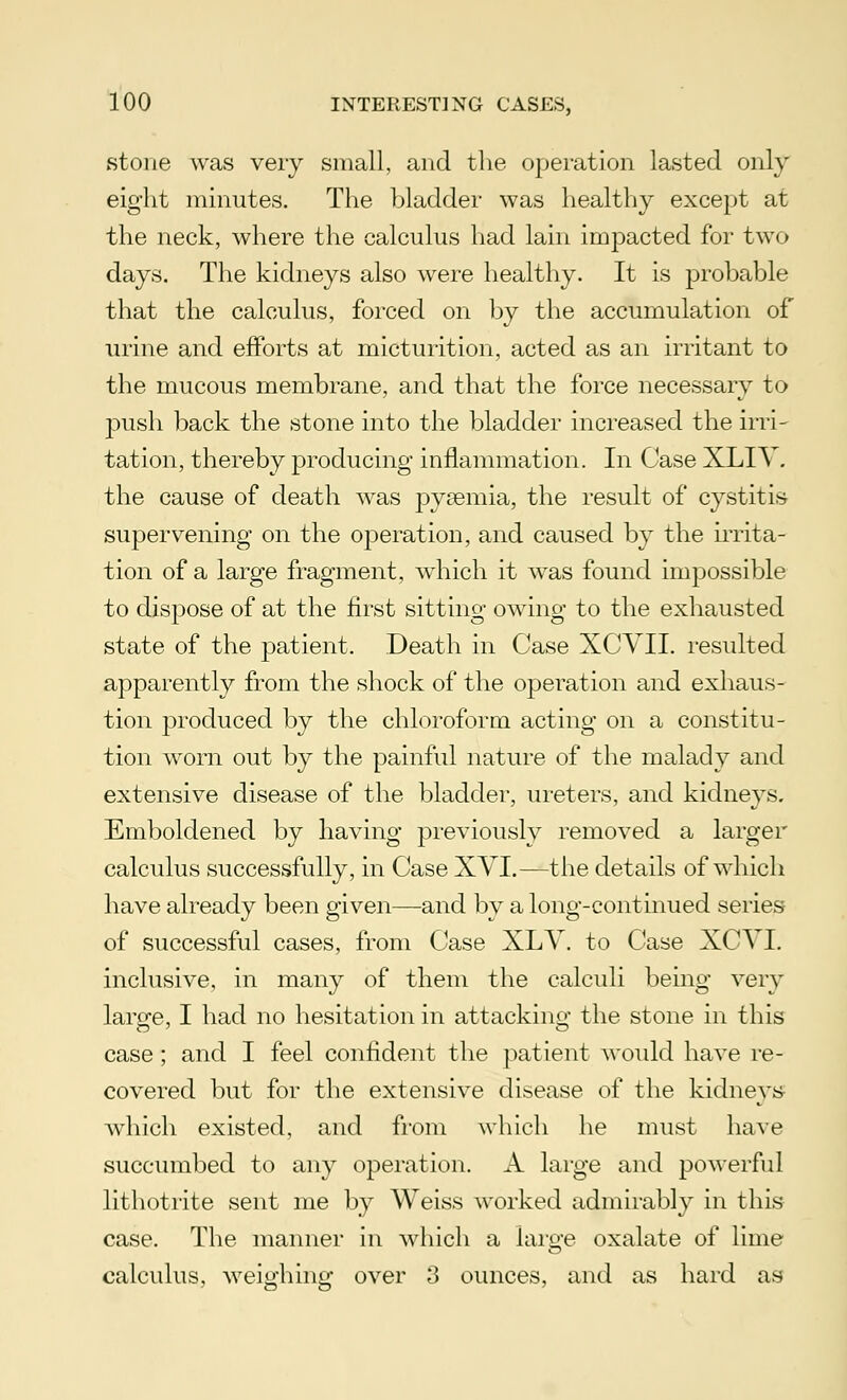 stone was very small, and the operation lasted only eight minutes. The bladder was healthy except at the neck, where the calculus had lain impacted for tw< > days. The kidneys also were healthy. It is probable that the calculus, forced on by the accumulation of urine and efforts at micturition, acted as an irritant to the mucous membrane, and that the force necessary to push, back the stone into the bladder increased the irri- tation, thereby producing inflammation. In Case XLIV. the cause of death was pyaemia, the result of cystitis supervening on the operation, and caused by the irrita- tion of a large fragment, which it was found impossible to dispose of at the first sitting owing to the exhausted state of the patient. Death in Case XCVII. resulted apparently from the shock of the operation and exhaus- tion produced by the chloroform acting on a constitu- tion worn out by the painful nature of the malady and extensive disease of the bladder, ureters, and kidneys. Emboldened by having previously removed a larger calculus successfully, in Case XVI.—the details of which have already been given—and by a long-continued series of successful cases, from Case XLV. to Case XCVI. inclusive, in many of them the calculi being very large, I had no hesitation in attacking the stone in this case; and I feel confident the patient would have re- covered but for the extensive disease of the kidneys which existed, and from which he must have succumbed to any operation. A large and powerful lithotrite sent me by Weiss worked admirably in this case. The manner in which a large oxalate of lime calculus, weighing over 3 ounces, and as hard as