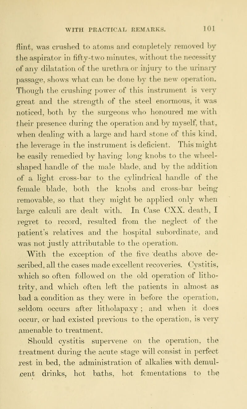 flint, was crushed fco atoms and completely removed by the aspirator in fifty-two minutes, without tho necessity of any dilatation of the urethra or injury to the urinary passage, shows whai can he done by the new operation, Though the crushing power of this instrument is very great and the strength of the steel enormous, it was noticed, both by the surgeons who honoured me with their presence dining the operation and by myself, that, when dealing with a large and hard stone of this kind, the leverage in the instrument is deficient. This might be easily remedied by having long knobs to the wheel- shaped handle of the male blade, and by the addition of a light cross-bar to the cylindrical handle of the female blade, both the knobs and cross-bar beiiir- removable, so that they might be applied only when lame calculi are dealt with. In Case CXX. death, I regret to record, resulted from the neglect of the patient's relatives and the hospital subordinate and was not justly attributable to the operation. With the exception of the five deaths above de- scribed, all the cases made excellent recoveries. ( yst it is. which so often followed on the old operation of litho- trity, and which often left the patients in almost as bad a condition as they were in before the operation, seldom occurs after litholapaxy ; and when it does occur, or had existed previous to the operation, is very amenable to treatment. Should cystitis supervene on the operation, the treatment during the acute stage will consist in perfect rest in bed, the administration of alkalies with demul- cent drinks, hot baths, hot fomentations to the