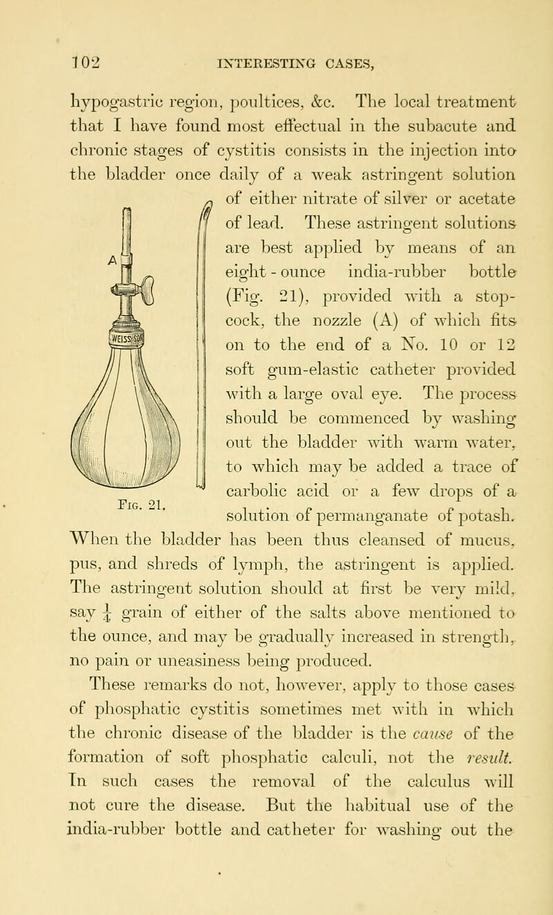 hypogastric region, poultices, &c. The local treatment that I have found most effectual in the subacute and chronic stages of cystitis consists in the injection into the bladder once daily of a weak astringent solution of either nitrate of silver or acetate of lead. These astringent solutions are best applied by means of an eifdit - ounce india-rubber bottle (Fig. 21), provided with a stop- cock, the nozzle (A) of which fits on to the end of a No. 10 or 12 soft gum-elastic catheter provided with a large oval eye. The process should be commenced by washing out the bladder with warm water, to which may be added a trace of carbolic acid or a few drops of a solution of permanganate of potash. When the bladder has been thus cleansed of mucus, pus, and shreds of lymph, the astringent is applied. The astringent solution should at first be very mild, say £ grain of either of the salts above mentioned to the ounce, and may be gradually increased in strength, no pain or uneasiness being produced. These remarks do not, however, apply to those cases of phosphatic cystitis sometimes met with in which the chronic disease of the bladder is the cause of the formation of soft phosphatic calculi, not the result. Tn such cases the removal of the calculus will not cure the disease. But the habitual use of the india-rubber bottle and catheter for washing out the Fig. 21.