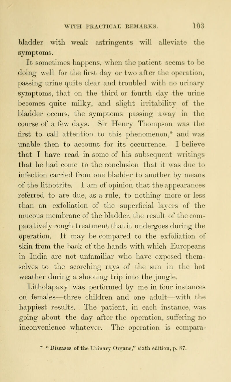 bladder with weak astringents will alleviate the symptoms. It sometimes happens, when the patient seems to be doing well for the first day or two after the operation, passing urine quite clear and troubled with no urinary symptoms, that on the third or fourth day the urine becomes quite milky, and slight irritability of the bladder occurs, the symptoms passing away in the course of a few days. Sir Henry Thompson was the first to call attention to this phenomenon,* and was unable then to account for its occurrence. I believe that I have read in some of his subsequent writings that he had come to the conclusion that it was due to infection carried from one bladder to another by means of the lithotrite. I am of opinion that the appearances referred to are due, as a rule, to nothing more or less than an exfoliation of the superficial layers of the mucous membrane of the bladder, the result of the com- paratively rough treatment that it undergoes during the operation. It may be compared to the exfoliation of skin from the back of the hands with which Europeans in India are not unfamiliar who have exposed them- selves to the scorching rays of the sun in the hot- weather during a shooting trip into the jungle. Litholapaxy was performed by me in four instances on females—three children and one adult—with the happiest results. The patient, in each instance, was going about the day after the operation, suffering no inconvenience whatever. The operation is compara- * '.' Diseases of the Urinary Organs, sixth edition, p. 87.