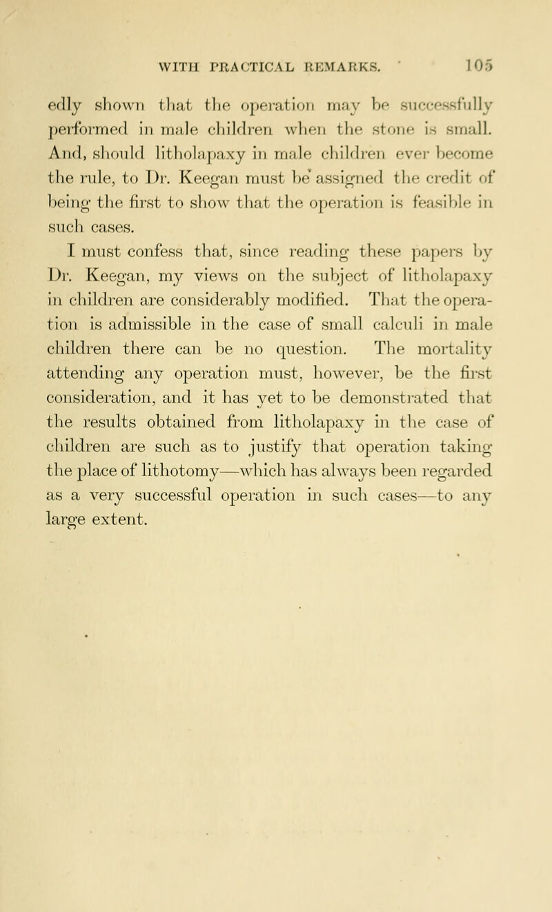 edly shown thai the operation may be successfully performed in male children when the stone is small And, should Litholapaxy in male children ever become the rule, to Dr. Keegan must he'assigned tin- credit <>i' being the first to show that the operation is feasible in such cases. I must confess that, since reading these papers by Dr. Keegan, my views on the subject of litholapaxy in children are considerably modified. That the opera- tion is admissible in the case of small calculi in male children there can be no question. The mortality attending any operation must, however, be the first consideration, and it has yet to be demonstrated that the results obtained from litholapaxy in the case of children are such as to justify that operation taking the place of lithotomy—which has always been regarded as a very successful operation in such cases—to any large extent.