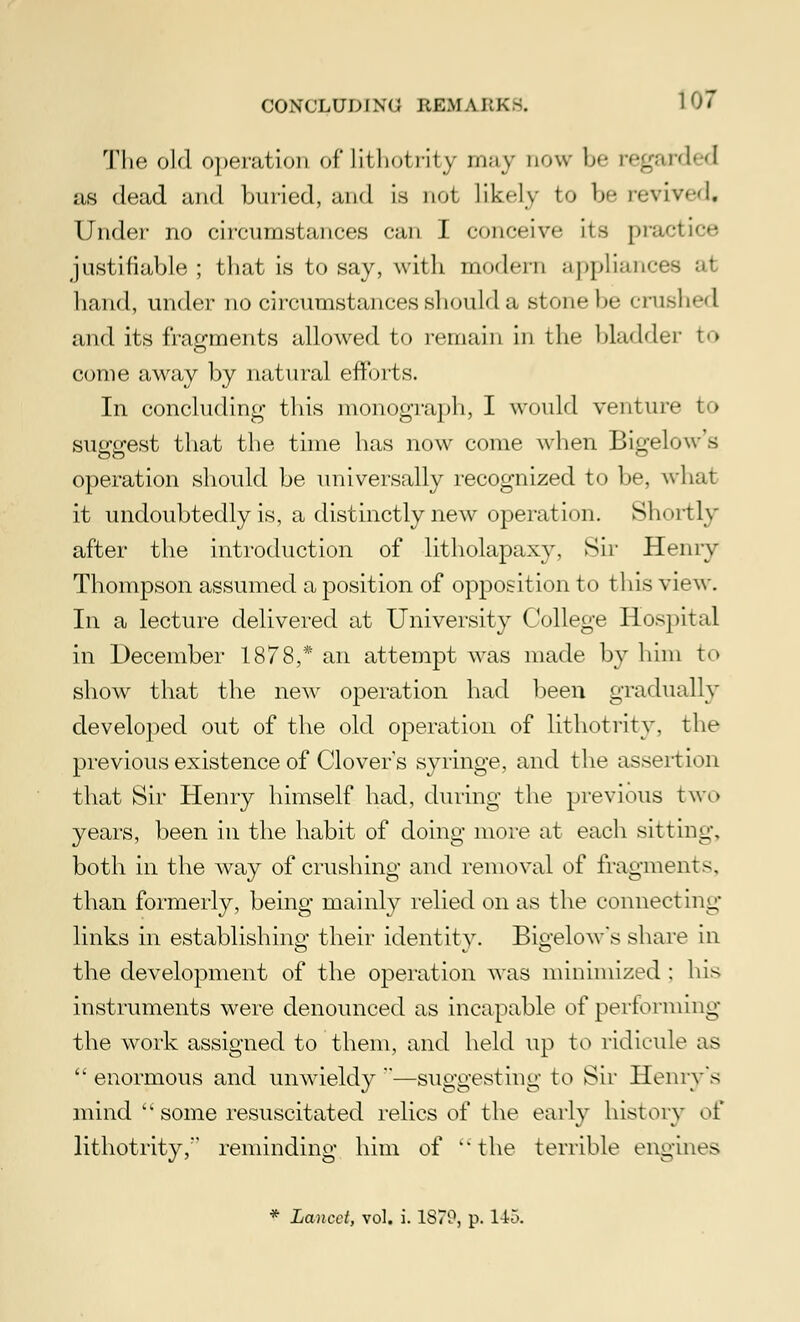 The old operation of lithotrity may now b<- ivganhd as dead and buried, and is not likely to 1)'- revived. Under no circumstances can I conceive its practice justifiable; that is to say, with modern appliances at hand, under no circumstances should a stone be crushed and its fragments allowed to remain in the bladder to come away by natural efforts. In concluding this monograph, I would venture to suggest that the time has now come when Bigelow s operation should be universally recognized to be, what it undoubtedly is, a distinctly new operation. Shortly after the introduction of litholapaxy, Sir Henry Thompson assumed a position of opposition to this view. In a lecture delivered at University College Hospital in December 1878,* an attempt was made by him to show that the new operation had been gradually developed out of the old operation of lithotrity. the previous existence of Clover s syringe, and the assertion that Sir Henry himself had, during the previous two years, been in the habit of doing more at each sitting, both in the way of crushing and removal of fragments. than formerly, being mainly relied on as the connecting links in establishing their identity. Bigelow's share in the development of the operation was minimized : his instruments were denounced as incapable of performing the work assigned to them, and held up to ridicule as  enormous and unwieldy —suggesting to Sir Henry's mind '* some resuscitated relics of the early history of lithotrity, reminding him of the terrible engines