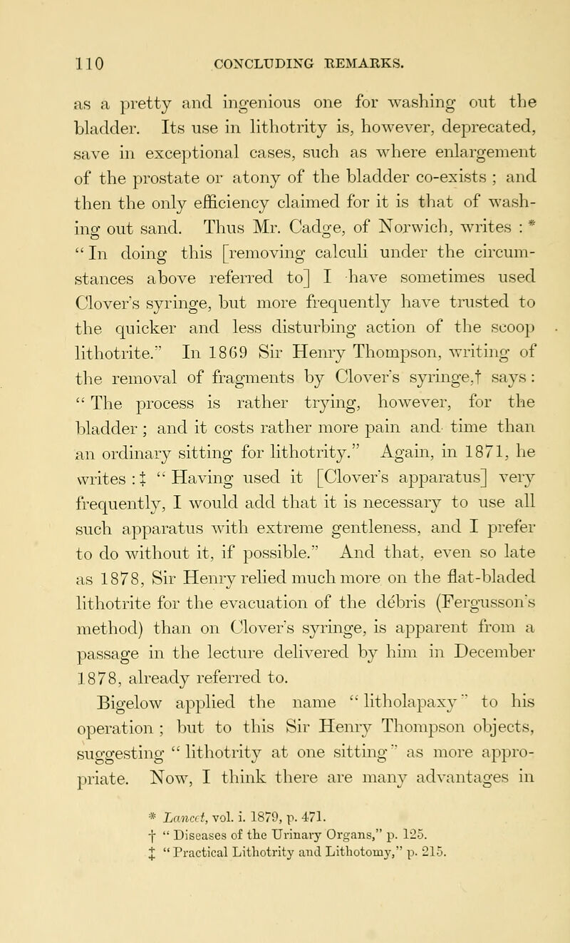 as a pretty and ingenious one for washing out the bladder. Its use in lithotrity is, however, deprecated, save in exceptional cases, such as where enlargement of the prostate or atony of the bladder co-exists ; and then the only efficiency claimed for it is that of wash- ing out sand. Thus Mr. Cadge, of Norwich, writes : *  In doing this [removing calculi under the circum- stances above referred to] I have sometimes used Clover's syringe, but more frequently have trusted to the quicker and less disturbing action of the scoop lithotrite. In 1869 Sir Henry Thompson, writing of the removal of fragments by Clovers syringe,f says :  The process is rather trying, however, for the bladder; and it costs rather more pain and time than an ordinary sitting for lithotrity. Again, in 1871, he writes:! Having used it [Clovers apparatus] very frequently, I would add that it is necessary to use all such apparatus with extreme gentleness, and I prefer to do without it, if possible/' And that, even so late as 1878, Sir Henry relied much more on the flat-bladed lithotrite for the evacuation of the debris (Fergussons method) than on Clovers syringe, is apparent from a passage in the lecture delivered by him in December 1878, already referred to. Bigelow applied the name  litholapaxy to his operation ; but to this Sir Henry Thompson objects, suggesting lithotrity at one sitting'* as more appro- priate. Now, I think there are many advantages in * Lancet, vol. i. 1879, p. 471. j  Diseases of the Urinary Organs, p. 125. X  Practical Lithotrity and Lithotomy, p. 215.