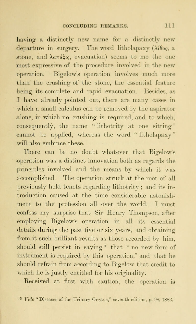 having a distinctly new name for a distinctly new (Ic|i;i)i urc in surgery. The word litholapnxy (XiOog, a stone, and \airu£iq. evacuation) seems to me the one most expressive of the procedure involved in tin- new operation. Bigelow's operation involves much more than the crushing of the stone, the essential feature being its complete and rapid evacuation. Besides. ;i> I have already pointed out, there are many cases in which a small calculus can be removed by the aspirator alone, in which no crushing is required, and to which, consequently, the name lithotrity at one sitting cannot be applied, whereas the word  litholapaxy will also embrace these. There can be no doubt whatever that Bigelow's operation was a distinct innovation both as regards the principles involved and the means by which it was accomplished. The operation struck at the root of all previously held tenets regarding lithotrity : and its in- troduction caused at the time considerable astonish- ment to the profession all over the world. I must confess my surprise that Sir Henry Thompson, after •employing Bigelow's operation in all its essential details during the past five or six years, and obtaining from it such brilliant results as those recorded by him. should still persist in saying* that no new form of instrument is required by this operation. and that he should refrain from according to Bio-elow that credit to which he is justly entitled for his originality. Received at first with caution, the operation is * Vide Diseases of the Urinary Organ.?,'' seventh edition, p. 98, 1883.