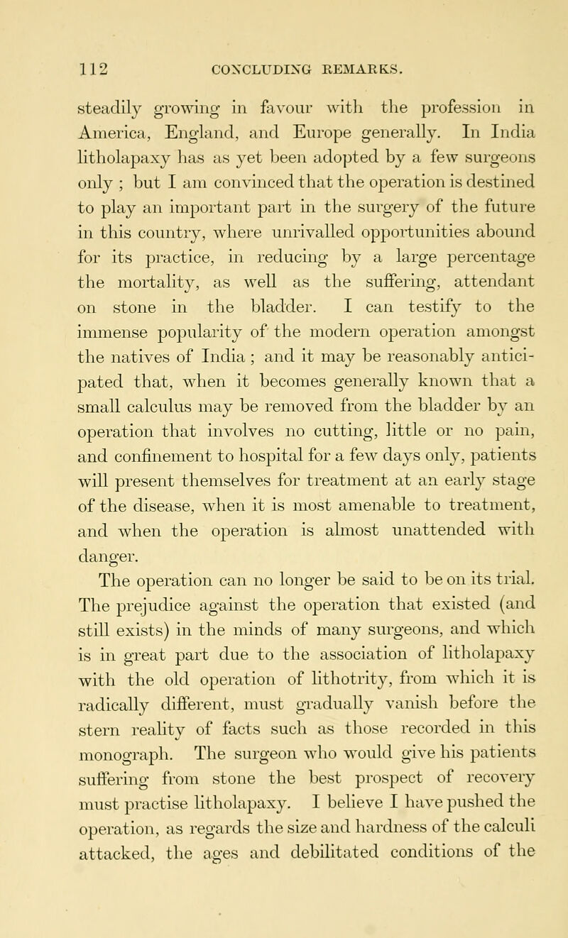 steadily growing in favour with the profession in America, England, and Europe generally. In India litholapaxy has as yet been adopted by a few surgeons only ; but I am convinced that the operation is destined to play an important part in the surgery of the future in this country, where unrivalled opportunities abound for its practice, in reducing by a large percentage the mortality, as well as the suffering, attendant on stone in the bladder. I can testify to the immense popularity of the modern operation amongst the natives of India; and it may be reasonably antici- pated that, when it becomes generally known that a small calculus may be removed from the bladder by an operation that involves no cutting, little or no pain, and confinement to hospital for a few days only, patients will present themselves for treatment at an early stage of the disease, when it is most amenable to treatment, and when the operation is almost unattended with danger. The operation can no longer be said to be on its trial. The prejudice against the operation that existed (and still exists) in the minds of many surgeons, and which is in great part due to the association of litholapaxy with the old operation of lithotrity, from which it is radically different, must gradually vanish before the stern reality of facts such as those recorded in this monograph. The surgeon who would give his patients suffering from stone the best prospect of recovery must practise litholapaxy. I believe I have pushed the operation, as regards the size and hardness of the calculi attacked, the ages and debilitated conditions of the
