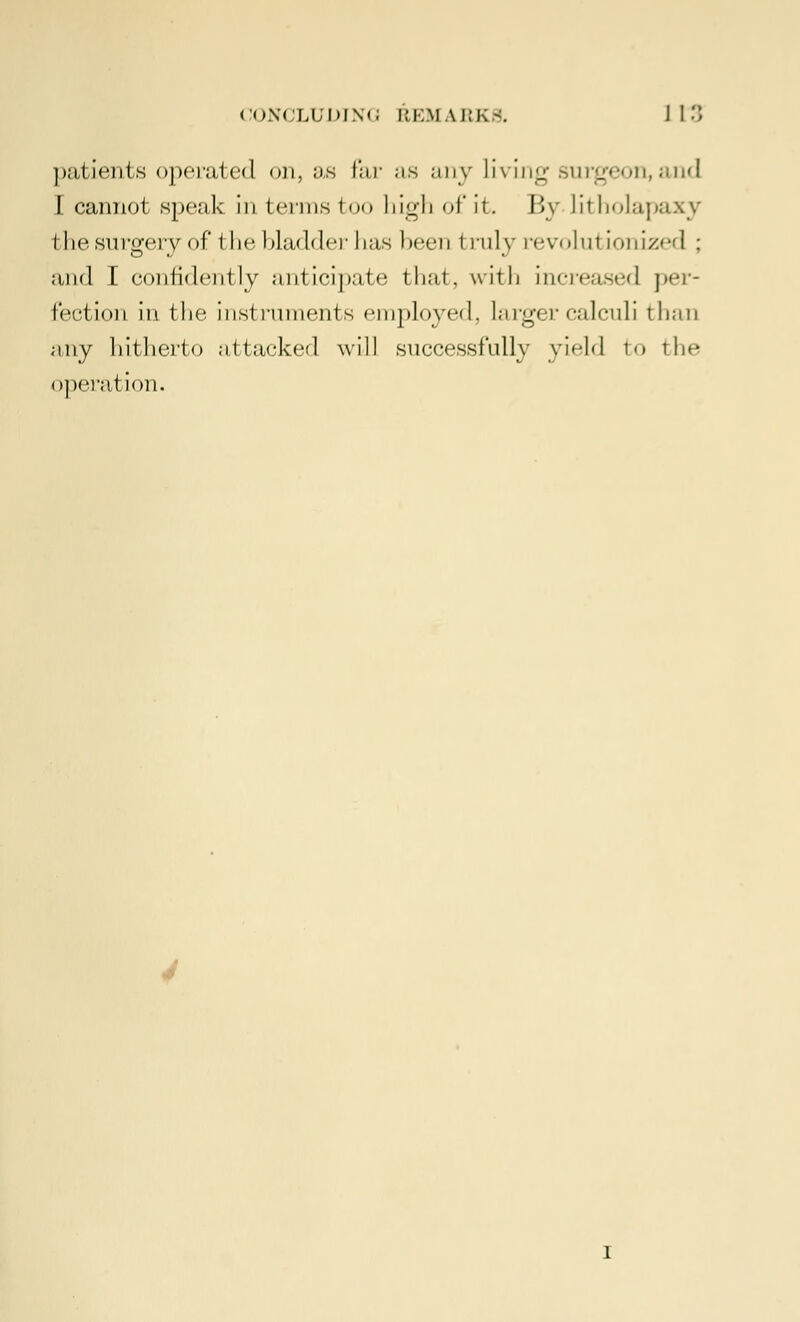 patients operated on, as far as any Living surgeon, and I cannot speak in terms too high of it. By litholapaxy I he surgery of* i he bladder has been I ruly revohri ionized ; and I confidently anticipate that, with increased per- fection in the instruments employed, larger calculi than any hitherto attacked will successfully yield to the operai ion.