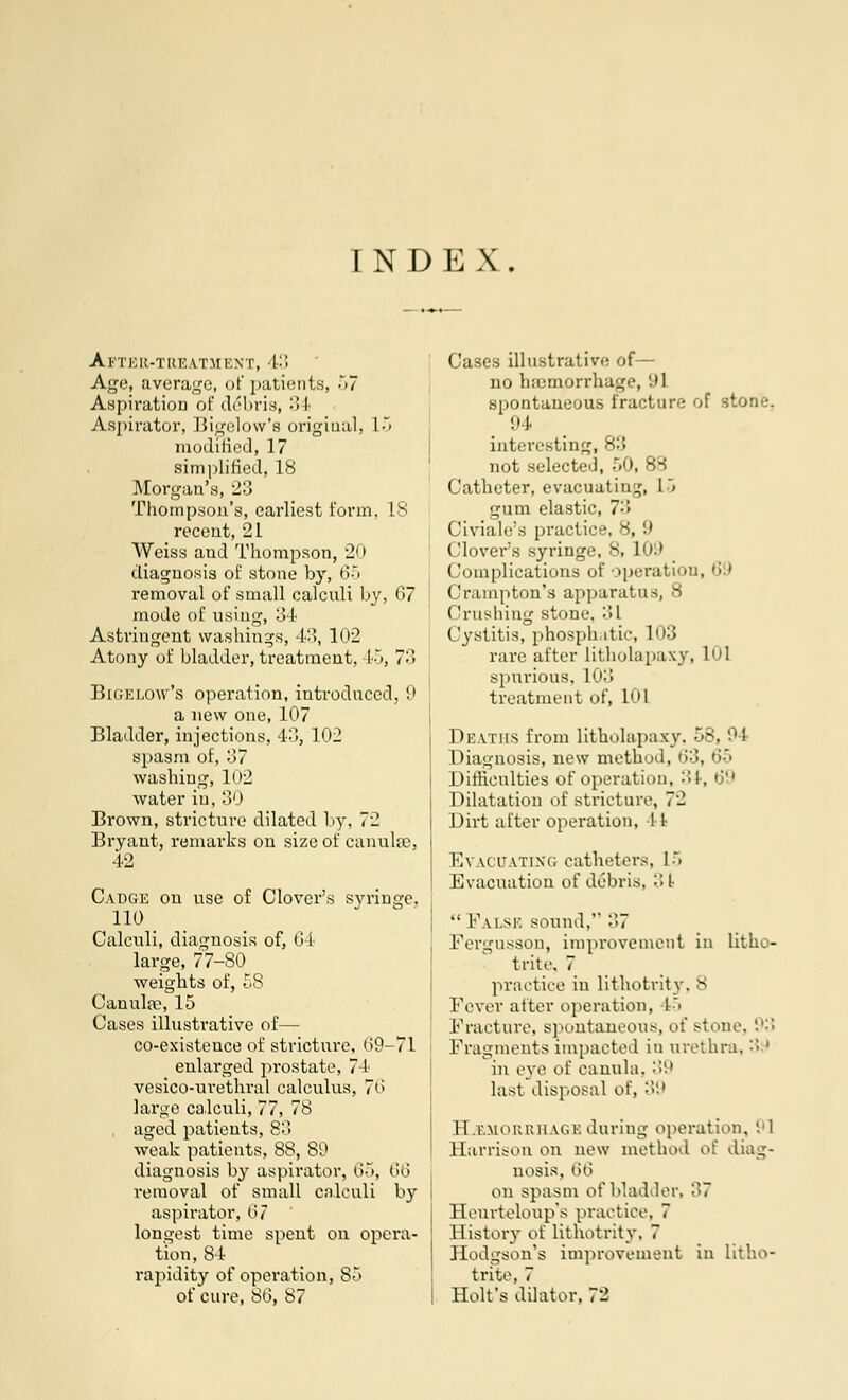 INDEX. Ai'TER-TREATM ENT, 43 Age, average, of patients, ~>7 Aspiration of debris, 34 Aspirator, Bigelow's original, 15 modified, 17 simplified, 18 Morgan's, 23 Thompson's, earliest form, IS recent, 21 Weiss aud Thompson, 20 diagnosis of stone by, 65 removal of small calculi by, 67 mode of using, 3-1 Astringent washings, 43, 102 Atony of bladder, treatment, l'<, 7'-^ Bigelow's operation, introduced, 9 a new one, 107 Bladder, injections, 43, 102 spasm of, 37 washing, 102 water iu, 30 Brown, stricture dilated by, 72 Bryant, remarks on size of canulse, 42 Cadge on use of Clover's syringe, 110 Calculi, diagnosis of, 64 large, 77-80 weights of, 58 Canulse, 15 Cases illustrative of— co-existence of stricture, 69-71 enlarged prostate, 74 vesico-urethral calculus, 76 large calculi, 77, 78 aged patients, 80 weak patients, 88, 80 diagnosis by aspirator, 65, 66 removal of small calculi by aspirator, 67 longest time spent on opera- tion, 84 rapidity of operation, 85 of cure, 86, 87 Cases illustrative of— no haemorrhage, '.»1 spontaneous fracture of stone. 94 interesting not selected, 51 Catheter, evacuating, L5 gum elastic, 73 Civiale's practice, 8, 9 Clovers syringe, 8, L09 Complications of operation, 69 Cramp ton's apparatus, 8 ('rushing stone. 31 Cystitis, phosplutic, 103 rare after litholapaxy, 101 spurious, L03 treatment of, I'M Deaths from litholapaxy. 58, 9 I Diagnosis, new method, 63, 65 Difficulties of operation, :'>!, 69 Dilatation of stricture, 72 Dirt alter operation, 1 I Evacuating catheters, r> Evacuation of debris, 31  False sound, 37 Fergusson, improvement in lithe- trite, 7 practice in lithotrity, 8 Fever after operation, 15 Fracture, spontaneous, of stone, '-':; Fragments impacted in urethra. '•> ' in eve of canula, 39 last disposal of, 39 Hemorrhage during operation, 91 Harrison on new method of diag- nosis, 66 on spasm of bladder, 37 Heurteloup's practice, 7 History of lithotrity. 7 Hodgson's improvement in litho- trite, 7 Holt's dilator, 72