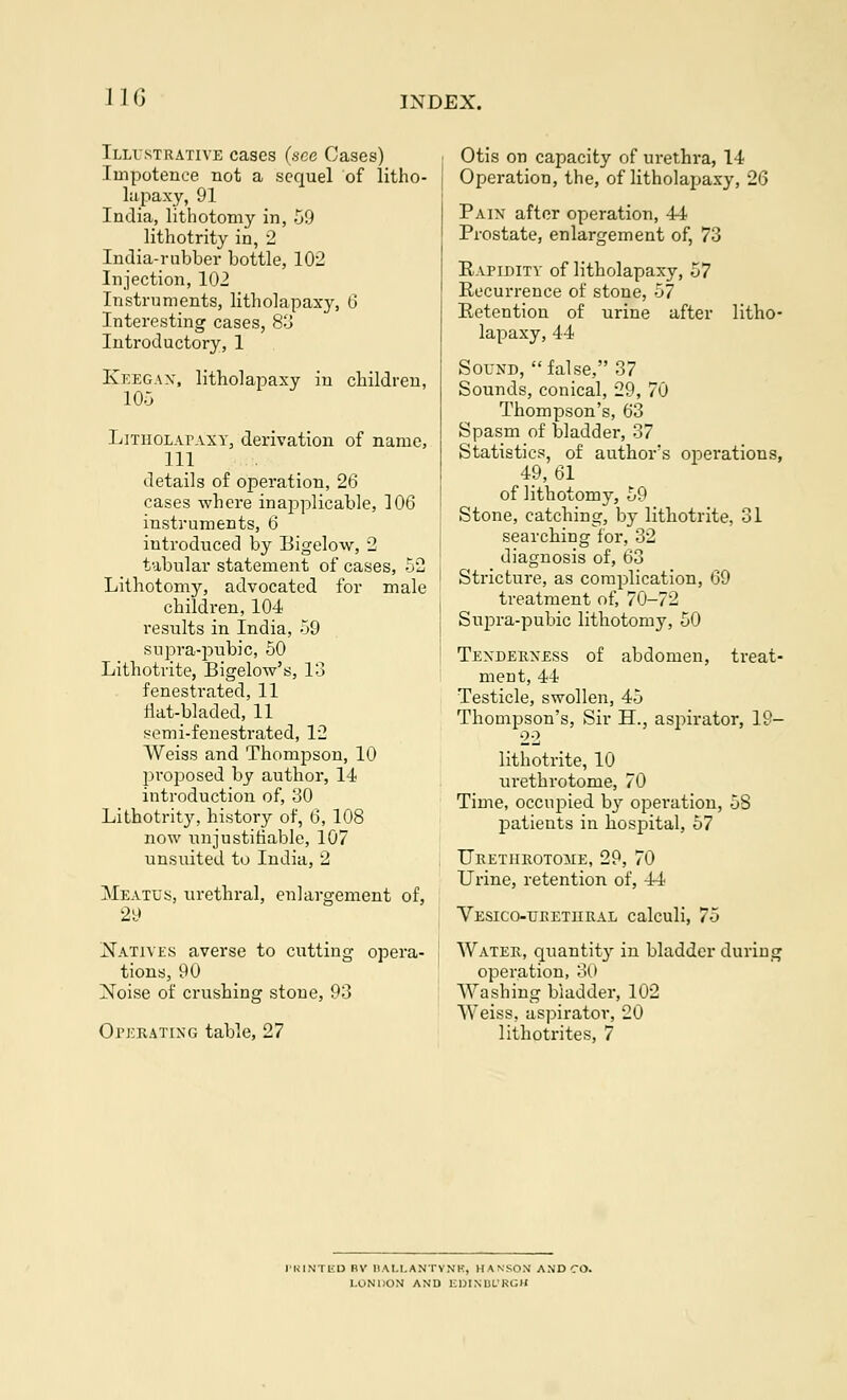 Illustrative cases (see Cases) Impotence not a sequel of litho- lapaxy, 91 India, lithotomy in, 59 lithotrity in, 2 India-rubber bottle, 102 Injection, 102 Instruments, litholapaxy, 6 Interesting cases, 83 Introductory, 1 Kkegax, litholapaxy in children, 105 Litholapaxy, derivation of name, 111 details of operation, 26 cases where inapplicable, 106 instruments, 6 introduced by Bigelow, 2 tabular statement of cases, 52 Lithotomy, advocated for male children, 104 results in India, 59 supra-pubic, 50 Lithotrite, Bigelow's, 13 fenestrated, 11 flat-bladed, 11 semi-fenestrated, 12 Weiss and Thompson, 10 proposed by author, 14 introduction of, 30 Lithotrity, history of, 6, 108 now unjustifiable, 107 unsuited to India, 2 Meatus, urethral, enlargement of, 29 Natives averse to cutting opera- tions, 90 Noise of crushing stone, 93 Operating table, 27 Otis on capacity of urethra, 14 Operation, the, of litholapaxy, 26 Pain after operation, 44 Prostate, enlargement of, 73 Rapidity of litholapaxy, 57 Recurrence of stone, 57 Retention of urine after litho- lapaxy, 44 Sound, false, 37 Sounds, conical, 29, 70 Thompson's, 63 Spasm of bladder, 37 Statistics, of author's operations, 49,61 of lithotomy, 59 Stone, catching, by lithotrite, 31 searching for, 32 diagnosis of, 63 Stricture, as complication, 69 treatment of, 70-72 Supra-pubic lithotomy, 50 Tenderness of abdomen, treat- ment, 44 Testicle, swollen, 45 Thompson's, Sir H., aspirator, 19- 22 lithotrite, 10 urethrotome, 70 Time, occupied b}r operation, 58 patients in hospital, 57 Urethrotome, 29, 70 Urine, retention of, 44 Vesico-ueethral calculi, 75 Water, quantity in bladder daring operation, 30 Washing bladder, 102 Weiss, aspirator, 20 lithotrites, 7 PRINTED BV 1IAU.ANTYNK, HANSOM AND CO. LONDON AND liDINlil'RGH