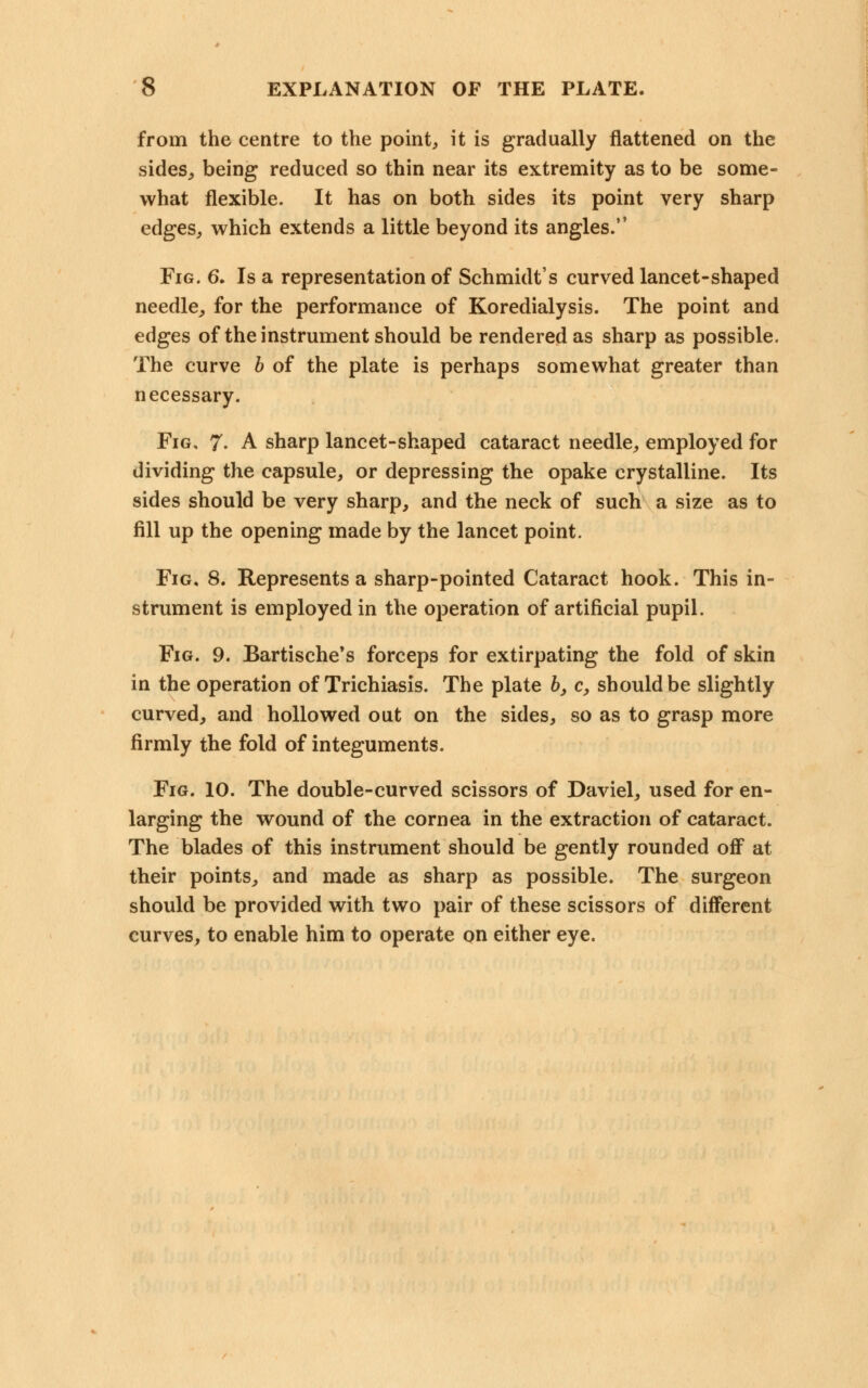 from the centre to the point, it is gradually flattened on the sides, being reduced so thin near its extremity as to be some- what flexible. It has on both sides its point very sharp edges, which extends a little beyond its angles. Fig. 6. Is a representation of Schmidt's curved lancet-shaped needle, for the performance of Koredialysis. The point and edges of the instrument should be rendered as sharp as possible. The curve b of the plate is perhaps somewhat greater than necessary. Fig, 7- A sharp lancet-shaped cataract needle, employed for dividing the capsule, or depressing the opake crystalline. Its sides should be very sharp, and the neck of such a size as to fill up the opening made by the lancet point. Fig, 8. Represents a sharp-pointed Cataract hook. This in- strument is employed in the operation of artificial pupil. Fig. 9. Bartische's forceps for extirpating the fold of skin in the operation of Trichiasis. The plate 6, c, should be slightly curved, and hollowed out on the sides, so as to grasp more firmly the fold of integuments. Fig. 10. The double-curved scissors of Daviel, used for en- larging the wound of the cornea in the extraction of cataract. The blades of this instrument should be gently rounded off at their points, and made as sharp as possible. The surgeon should be provided with two pair of these scissors of different curves, to enable him to operate on either eye.