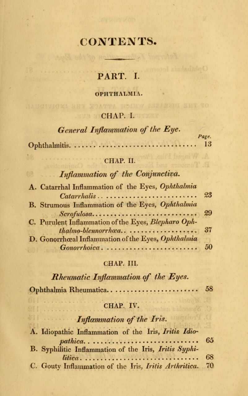 CONTENTS. PART. I. OPHTHALMIA. CHAP. I. General Inflammation of the Eye. Page. Ophthalmitis 13 CHAP. II. Inflammation of the Conjunctiva. A. Catarrhal Inflammation of the Eyes, Ophthalmia Catarrhalis ^ • • • 23 B. Strumous Inflammation of the Eyes, Ophthalmia Scrofulosa 29 C. Purulent Inflammation of the Eyes, Blepharo Oph- thalmoblennorrhea * 37 D. Gonorrhoeal Inflammation of the Eyes, Ophthalmia Gonorrhoica 50 CHAP. III. Rheumatic Inflammation of the Eyes. Ophthalmia Rheumatica 58 CHAR IV. Inflammation of the Iris. A. Idiopathic Inflammation of the Iris, Iritis Idio- pathica. . ... * G5 B. Syphilitic Inflammation of the Iris, Iritis Syphi- litica 68 C. Gouty Inflammation of the Iris, Iritis Arthritica. 70