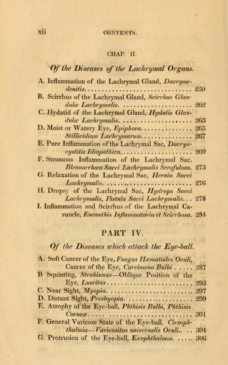 CHAP. II. Of the Diseases of the Lachrymal Organs. A. Inflammation of the Lachrymal Gland, Dacryoa- denitis 259 B. Scirrhus of the Lachrymal Gland, Scirrhus Glan- dulce Lachrymalis 262 C. Hydatid of the Lachrymal Gland, Hydatis Glan- dulce Lachrymalis. 263 D. Moist or Watery Eye, Epiphora 265 Stillicidium Lachrymarum 267 E. Pure Inflammation of the Lachrymal Sac, Dacryo- cystitis Idiopathica 269 F. Strumous Inflammation of the Lachrymal Sac. Blennorrhcea Sacci Lachrymalis Scrofulosa. 273 G. Relaxation of the Lachrymal Sac, Hernia Sacci Lachrymalis 276 H. Dropsy of the Lachrymal Sac, Hydrops Sacci Lachrymalis, Fistula Sacci Lachrymalis.. . 278 I. Inflammation and Scirrhus of the Lachrymal Ca- runcle, Encanthis Inflammatoria et Scirrhosa. 284 PART IV. Of the Diseases tvhich attack the Eye-ball. A. Soft Cancer of the Eye, Fungus Hcematodes Oculi, Cancer of the Eye, Carcinoma Bulbi 287 B Squinting, Strabismus—Oblique Position of the Eye, Luscitas 293 C. Near Sight, Myopia 297 D. Distant Sight, Presbyopia 299 E. Atrophy of the Eye-ball, Phthisis Bulbi, Phthisis Corner 301 F. General Varicose State of the Eye-ball, Cirsoph- thalmia—Varicositas universalis Oculi.. .. 304 G. Protrusion of the Eye-ball, Exophthalmos 306