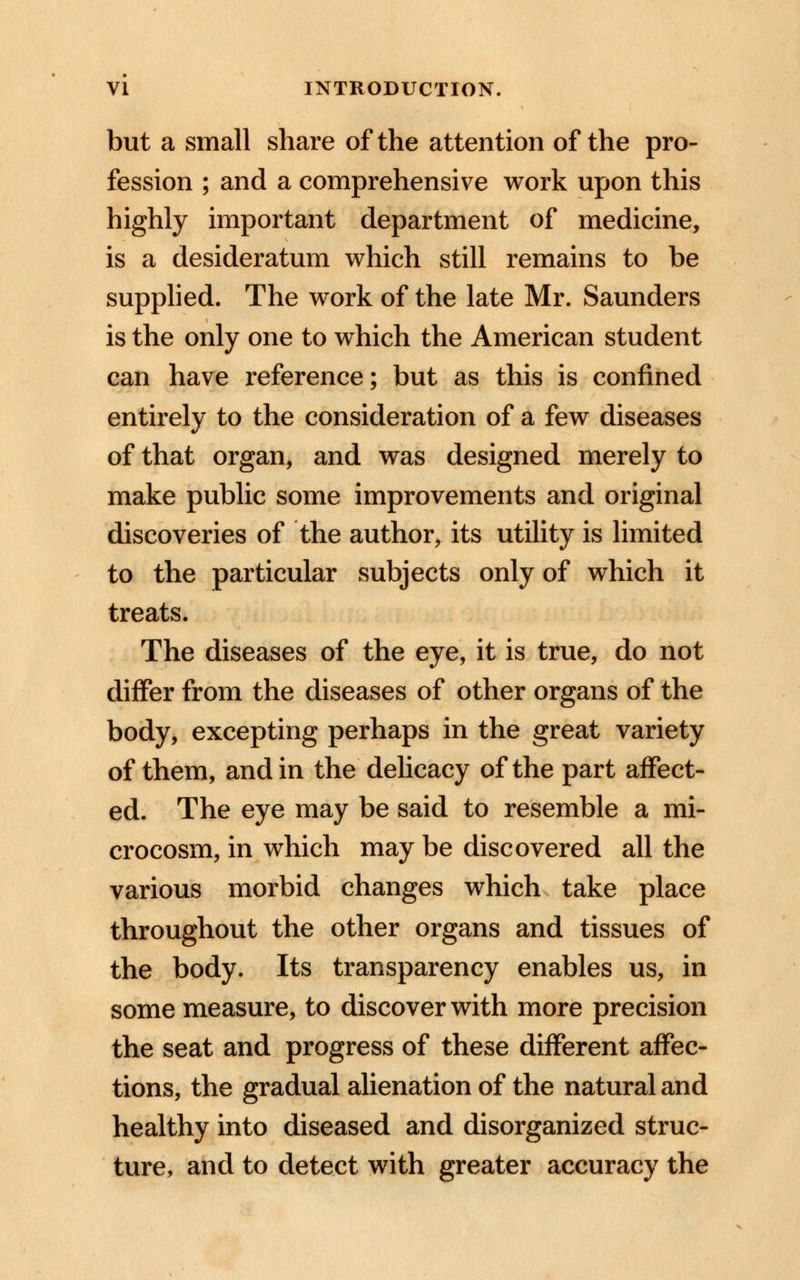 but a small share of the attention of the pro- fession ; and a comprehensive work upon this highly important department of medicine, is a desideratum which still remains to be supplied. The work of the late Mr. Saunders is the only one to which the American student can have reference; but as this is confined entirely to the consideration of a few diseases of that organ, and was designed merely to make public some improvements and original discoveries of the author, its utility is limited to the particular subjects only of which it treats. The diseases of the eye, it is true, do not differ from the diseases of other organs of the body, excepting perhaps in the great variety of them, and in the delicacy of the part affect- ed. The eye may be said to resemble a mi- crocosm, in which may be discovered all the various morbid changes which take place throughout the other organs and tissues of the body. Its transparency enables us, in some measure, to discover with more precision the seat and progress of these different affec- tions, the gradual alienation of the natural and healthy into diseased and disorganized struc- ture, and to detect with greater accuracy the