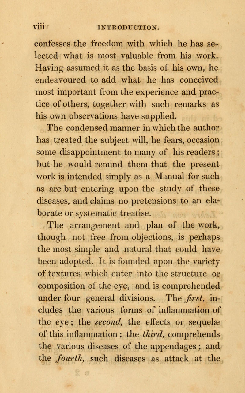 confesses the freedom with which he has se- lected what is most valuable from his work. Having assumed it as the basis of his own, he endeavoured to add what he has conceived most important from the experience and prac- tice of others, together with such remarks as his own observations have supplied. The condensed manner in which the author has treated the subject will, he fears, occasion some disappointment to many of his readers ; but he would remind them that the present work is intended simply as a Manual for such as are but entering upon the study of these diseases, and claims no pretensions to an ela- borate or systematic treatise. The arrangement and plan of the work, though not free from objections, is perhaps the most simple and natural that could have been adopted. It is founded upon the variety of textures which enter into the structure or composition of the eye, and is comprehended under four general divisions. The first, in- cludes the various forms of inflammation of the eye; the second, the effects or sequelae of this inflammation ; the third, comprehends the various diseases of the appendages; and the fourth, such diseases as attack at the