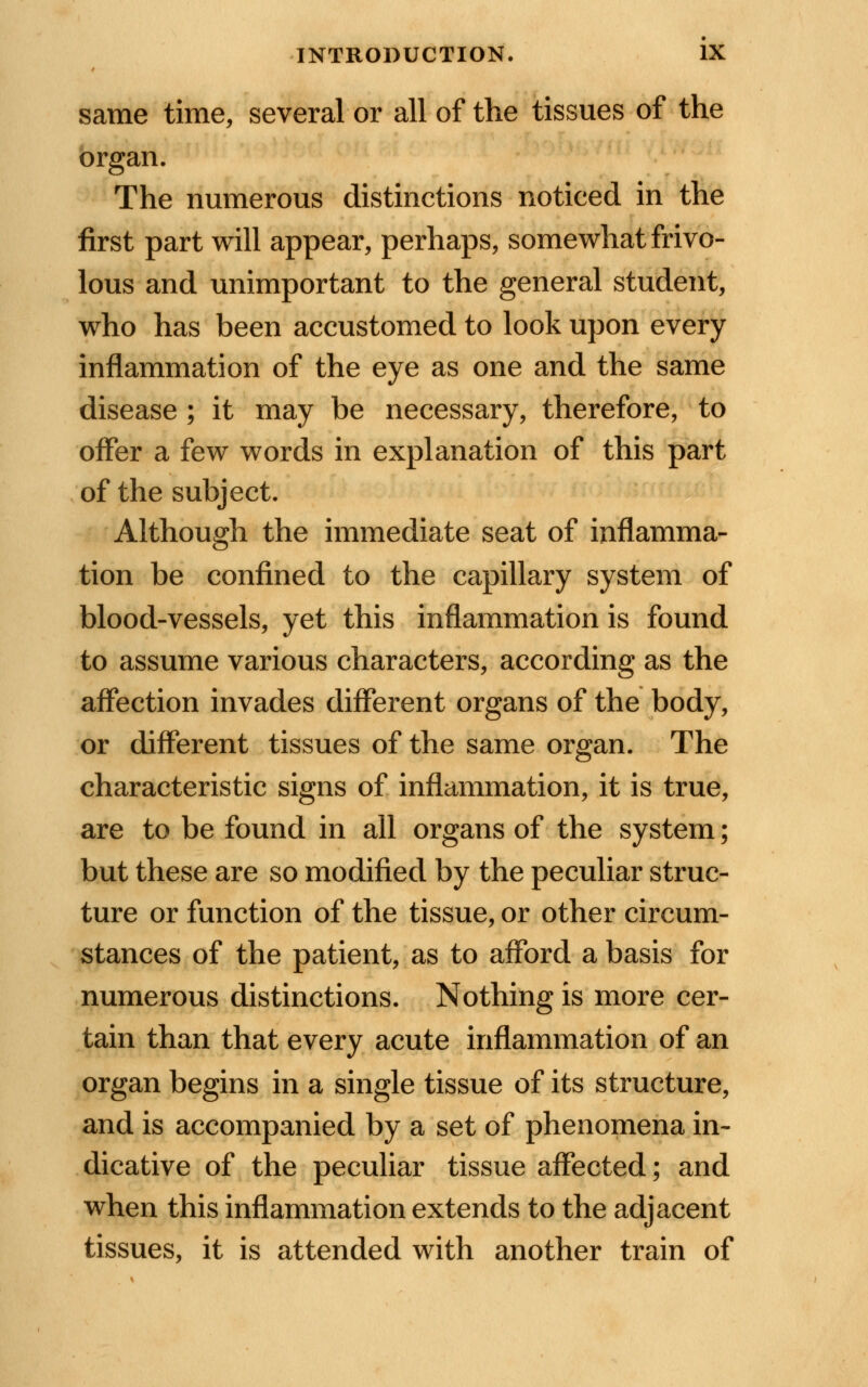 same time, several or all of the tissues of the organ. The numerous distinctions noticed in the first part will appear, perhaps, somewhat frivo- lous and unimportant to the general student, who has been accustomed to look upon every inflammation of the eye as one and the same disease ; it may be necessary, therefore, to offer a few words in explanation of this part of the subject. Although the immediate seat of inflamma- tion be confined to the capillary system of blood-vessels, yet this inflammation is found to assume various characters, according as the affection invades different organs of the body, or different tissues of the same organ. The characteristic signs of inflammation, it is true, are to be found in all organs of the system; but these are so modified by the peculiar struc- ture or function of the tissue, or other circum- stances of the patient, as to afford a basis for numerous distinctions. Nothing is more cer- tain than that every acute inflammation of an organ begins in a single tissue of its structure, and is accompanied by a set of phenomena in- dicative of the peculiar tissue affected; and when this inflammation extends to the adjacent tissues, it is attended with another train of